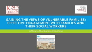 GAINING THE VIEWS OF VULNERABLE FAMILIES:
EFFECTIVE ENGAGEMENT WITH FAMILIES AND
THEIR SOCIAL WORKERS
Jo Moriarty, Mary Baginsky, Jill Manthorpe
 