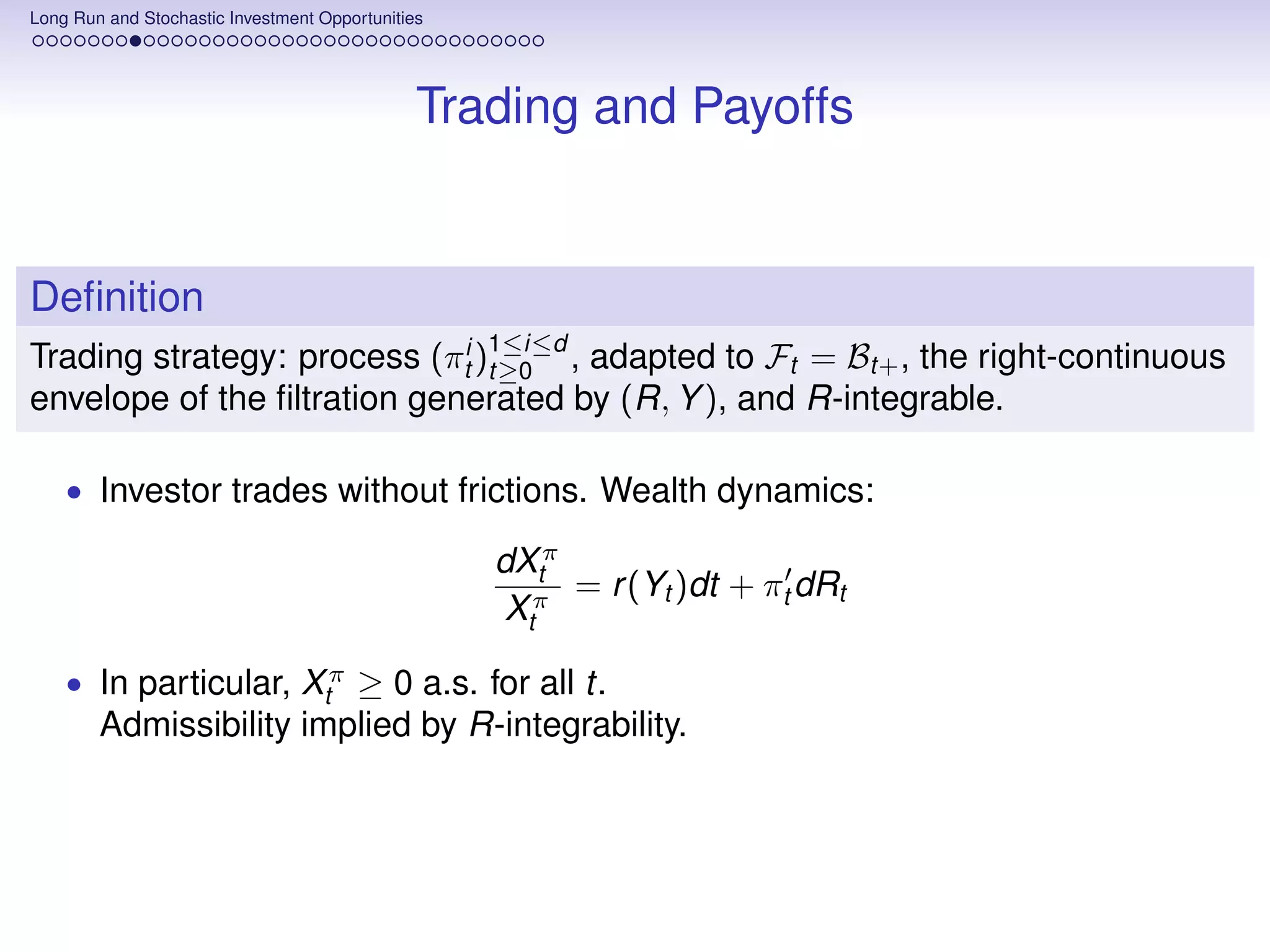 Long Run and Stochastic Investment Opportunities




                                               Trading and Payoffs


Deﬁnition
Trading strategy: process (πti )1≤i≤d , adapted to Ft = Bt+ , the right-continuous
                                t≥0
envelope of the ﬁltration generated by (R, Y ), and R-integrable.

    • Investor trades without frictions. Wealth dynamics:

                                                   dXtπ
                                                        = r (Yt )dt + πt dRt
                                                    Xtπ

    • In particular, Xtπ ≥ 0 a.s. for all t.
        Admissibility implied by R-integrability.
 