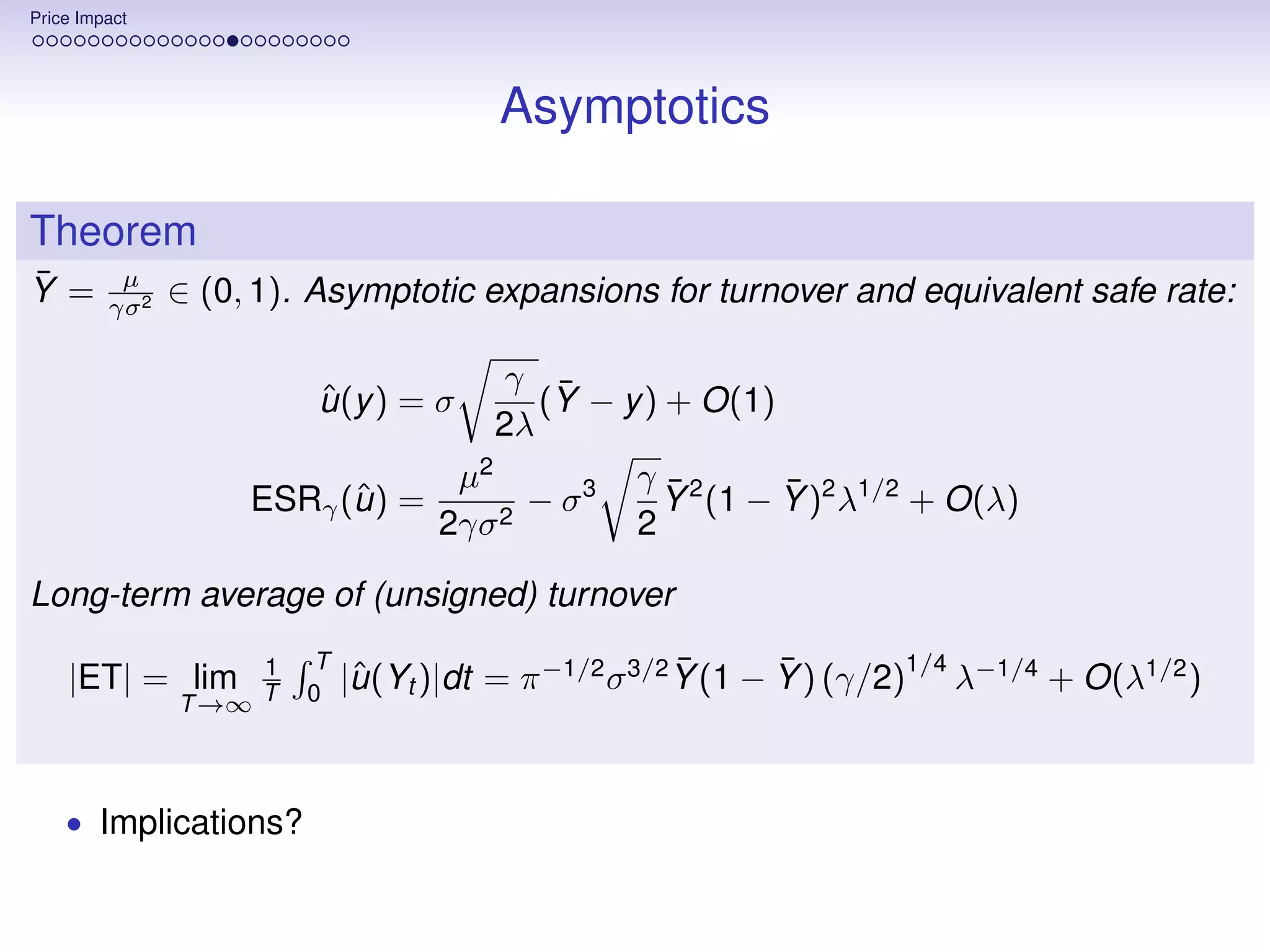 Price Impact




                                        Asymptotics

Theorem
¯
Y =       µ
                ∈ (0, 1). Asymptotic expansions for turnover and equivalent safe rate:
         γσ 2


                                      γ ¯
                         ˆ
                         u (y ) = σ     (Y − y ) + O(1)
                                     2λ
                                  µ2          γ ¯2      ¯
                           ˆ
                     ESRγ (u ) =     2
                                       − σ3     Y (1 − Y )2 λ1/2 + O(λ)
                                 2γσ          2

Long-term average of (unsigned) turnover
                     1   T                              ¯      ¯        1/4
    |ET| = lim               |u (Yt )|dt = π −1/2 σ 3/2 Y (1 − Y ) (γ/2) λ−1/4 + O(λ1/2 )
                              ˆ
                T →∞ T   0




    • Implications?
 