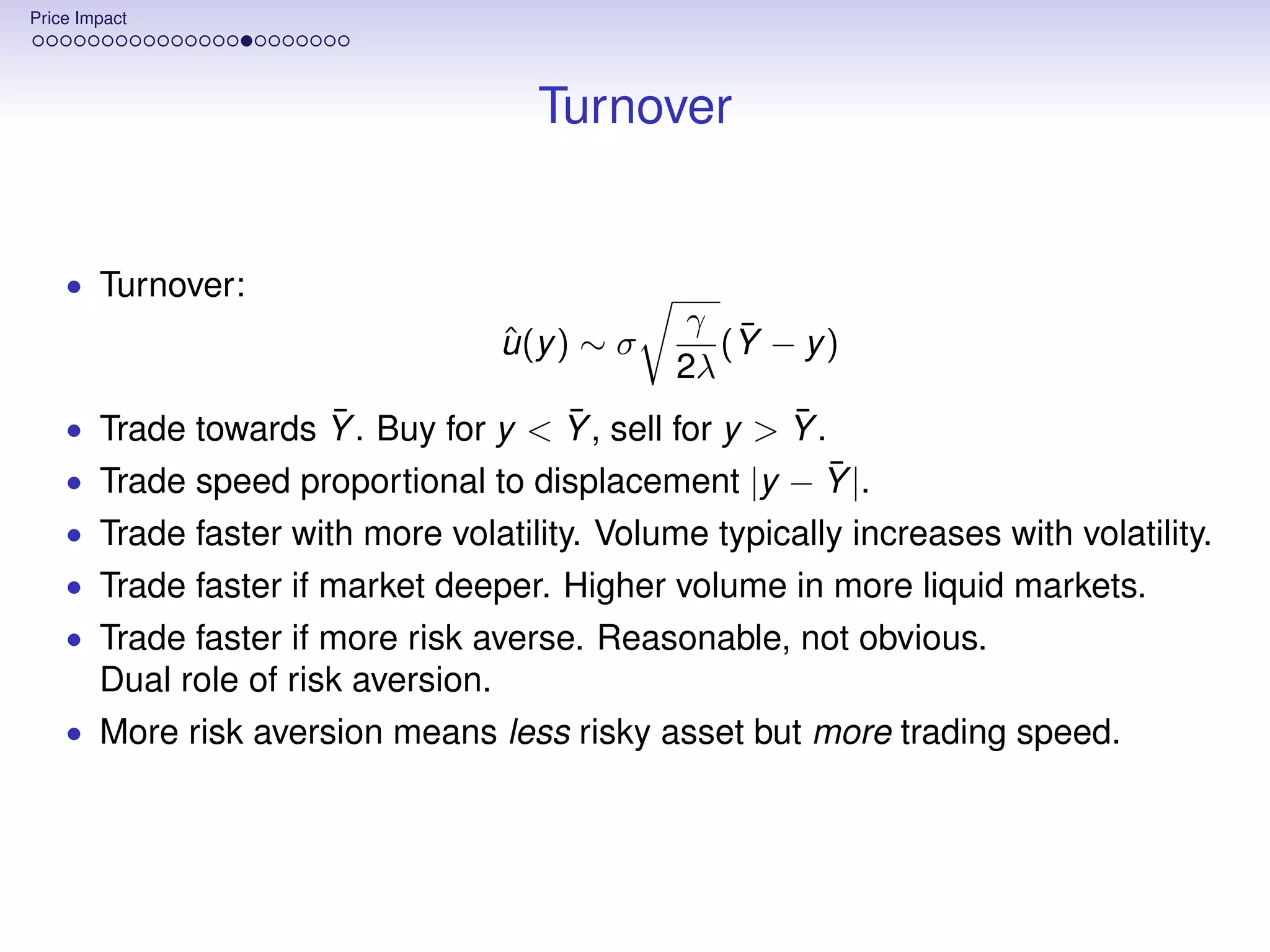 Price Impact




                                        Turnover


    • Turnover:
                                                    γ ¯
                                      ˆ
                                      u (y ) ∼ σ      (Y − y )
                                                   2λ
                    ¯               ¯                ¯
    • Trade towards Y . Buy for y < Y , sell for y > Y .
                                                    ¯
    • Trade speed proportional to displacement |y − Y |.
    • Trade faster with more volatility. Volume typically increases with volatility.
    • Trade faster if market deeper. Higher volume in more liquid markets.
    • Trade faster if more risk averse. Reasonable, not obvious.
        Dual role of risk aversion.
    • More risk aversion means less risky asset but more trading speed.
 