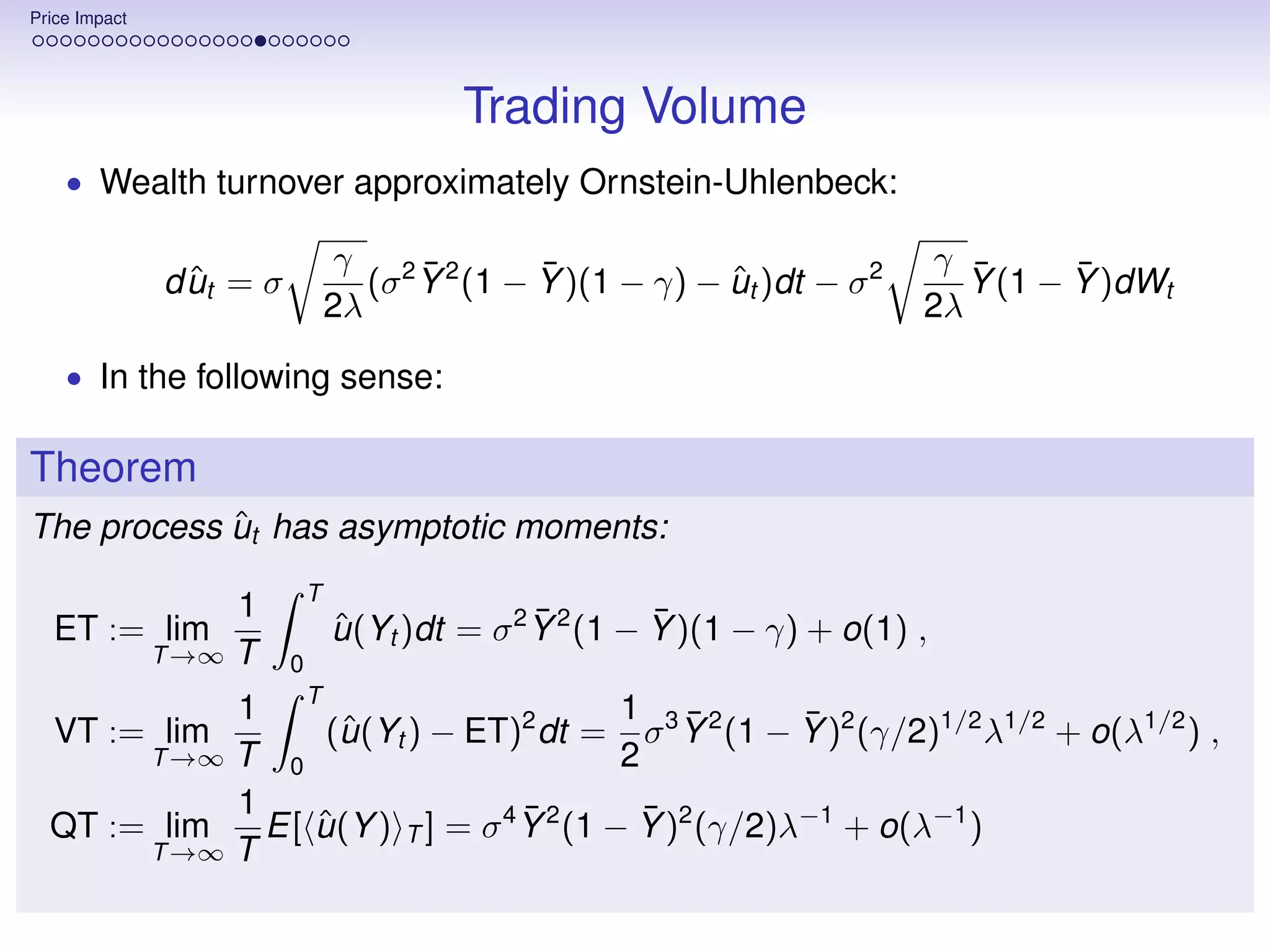 Price Impact




                                           Trading Volume
    • Wealth turnover approximately Ornstein-Uhlenbeck:

                                   γ 2 ¯2      ¯                              γ ¯      ¯
                 ˆ
               d ut = σ              (σ Y (1 − Y )(1 − γ) − ut )dt − σ 2
                                                            ˆ                   Y (1 − Y )dWt
                                  2λ                                         2λ
    • In the following sense:


Theorem
            ˆ
The process ut has asymptotic moments:
                              T
                    1                             ¯        ¯
  ET := lim                       u (Yt )dt = σ 2 Y 2 (1 − Y )(1 − γ) + o(1) ,
                                  ˆ
               T →∞ T     0
            1 T                           1 ¯         ¯
  VT := lim       (u (Yt ) − ET)2 dt = σ 3 Y 2 (1 − Y )2 (γ/2)1/2 λ1/2 + o(λ1/2 ) ,
                   ˆ
       T →∞ T 0                           2
            1                     ¯         ¯
  QT := lim   E[ u (Y ) T ] = σ 4 Y 2 (1 − Y )2 (γ/2)λ−1 + o(λ−1 )
                 ˆ
       T →∞ T
 