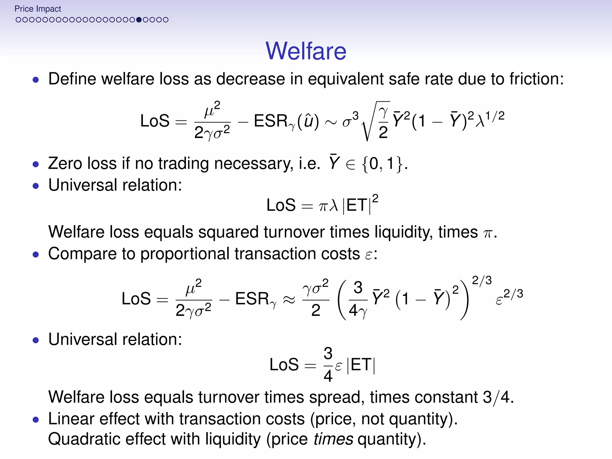 Price Impact




                                     Welfare
    • Deﬁne welfare loss as decrease in equivalent safe rate due to friction:

                             µ2                       γ ¯2     ¯
                    LoS =         − ESRγ (u ) ∼ σ 3
                                          ˆ             Y (1 − Y )2 λ1/2
                            2γσ 2                     2
                                              ¯
    • Zero loss if no trading necessary, i.e. Y ∈ {0, 1}.
    • Universal relation:
                                                      2
                                      LoS = πλ |ET|
        Welfare loss equals squared turnover times liquidity, times π.
    • Compare to proportional transaction costs ε:
                                                                    2/3
                           µ2            γσ 2     3 ¯2  ¯       2
                  LoS =         − ESRγ ≈            Y 1−Y                 ε2/3
                          2γσ 2           2      4γ
    • Universal relation:
                                               3
                                      LoS =      ε |ET|
                                               4
      Welfare loss equals turnover times spread, times constant 3/4.
    • Linear effect with transaction costs (price, not quantity).
      Quadratic effect with liquidity (price times quantity).
 