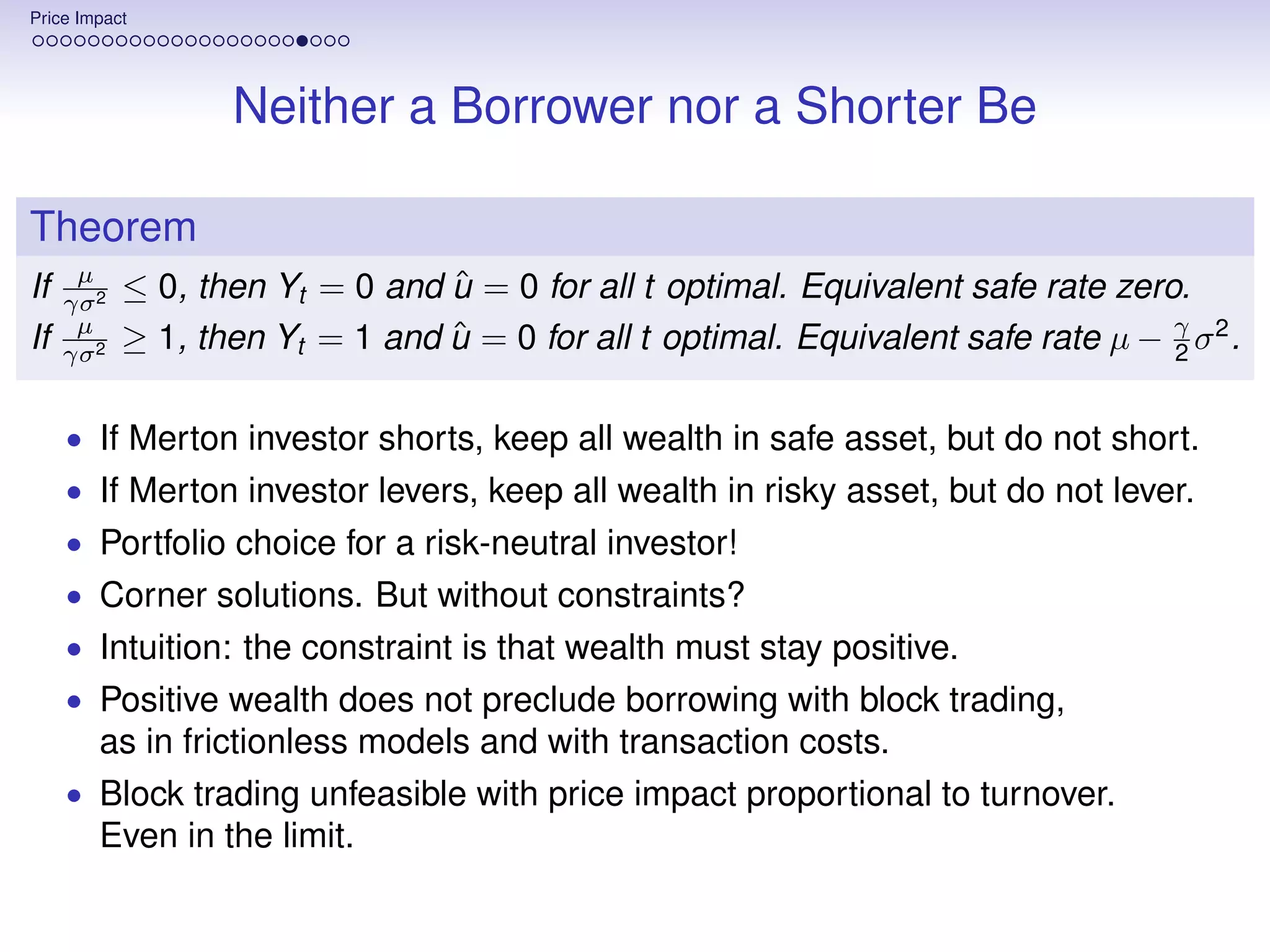 Price Impact




                   Neither a Borrower nor a Shorter Be

Theorem
      µ
If   γσ 2
                                 ˆ
            ≤ 0, then Yt = 0 and u = 0 for all t optimal. Equivalent safe rate zero.
      µ
If   γσ 2
            ≥ 1, then Yt = 1 and u = 0 for all t optimal. Equivalent safe rate µ − γ σ 2 .
                                 ˆ                                                 2


     • If Merton investor shorts, keep all wealth in safe asset, but do not short.
     • If Merton investor levers, keep all wealth in risky asset, but do not lever.
     • Portfolio choice for a risk-neutral investor!
     • Corner solutions. But without constraints?
     • Intuition: the constraint is that wealth must stay positive.
     • Positive wealth does not preclude borrowing with block trading,
        as in frictionless models and with transaction costs.
     • Block trading unfeasible with price impact proportional to turnover.
        Even in the limit.
 