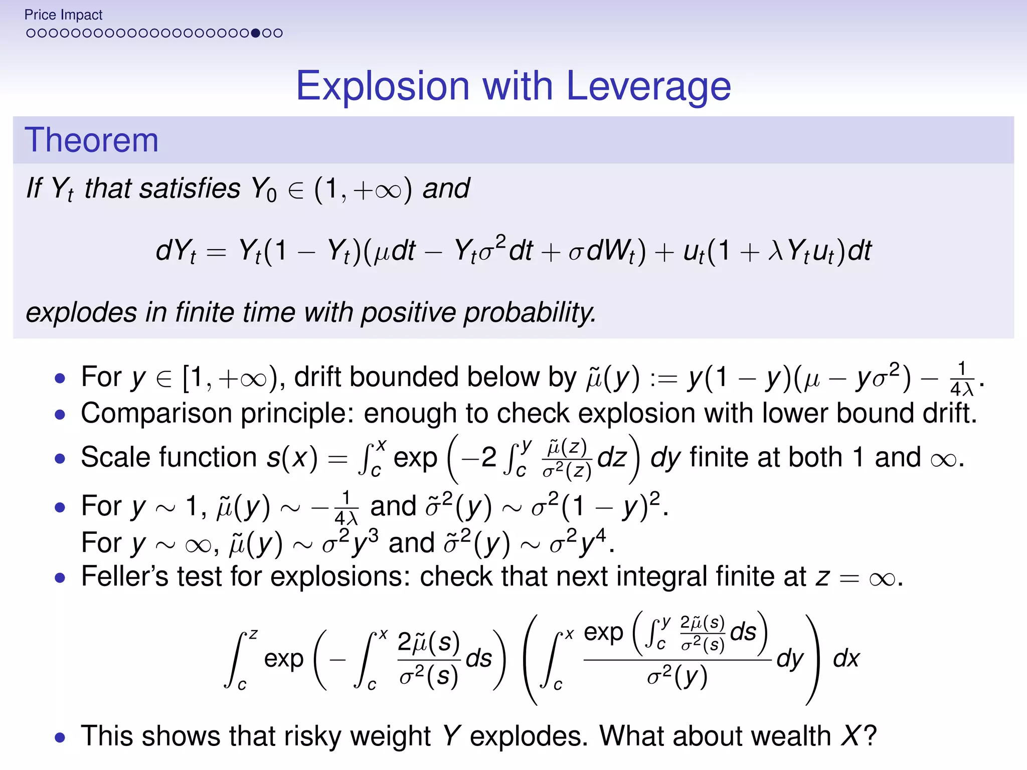 Price Impact




                               Explosion with Leverage
Theorem
If Yt that satisﬁes Y0 ∈ (1, +∞) and

               dYt = Yt (1 − Yt )(µdt − Yt σ 2 dt + σdWt ) + ut (1 + λYt ut )dt

explodes in ﬁnite time with positive probability.
                                                                                 1
    • For y ∈ [1, +∞), drift bounded below by µ(y ) := y (1 − y )(µ − y σ 2 ) − 4λ .
                                              ˜
    • Comparison principle: enough to check explosion with lower bound drift.
                                       x                 y µ(z)
                                                           ˜
    • Scale function s(x) =           c
                                              exp −2    c σ 2 (z)
                                                                  dz       dy ﬁnite at both 1 and ∞.
                                   1
    • For y ∼ 1, µ(y ) ∼
                 ˜                  σ (y ) ∼ σ (1 − y )2 .
                                − 4λ and
                                    ˜            2         2

      For y ∼ ∞, µ(y ) ∼ σ y and σ 2 (y ) ∼ σ 2 y 4 .
                    ˜             2 3
                                      ˜
    • Feller’s test for explosions: check that next integral ﬁnite at z = ∞.
                                                                             y 2µ(s)
                                                                               ˜
                                                                                             
                          z               x
                                              2˜(s)
                                               µ                 x   exp    c σ 2 (s)
                                                                                      ds
                              exp −                   ds                                  dy  dx
                      c               c       σ 2 (s)        c             σ 2 (y )

    • This shows that risky weight Y explodes. What about wealth X ?
 
