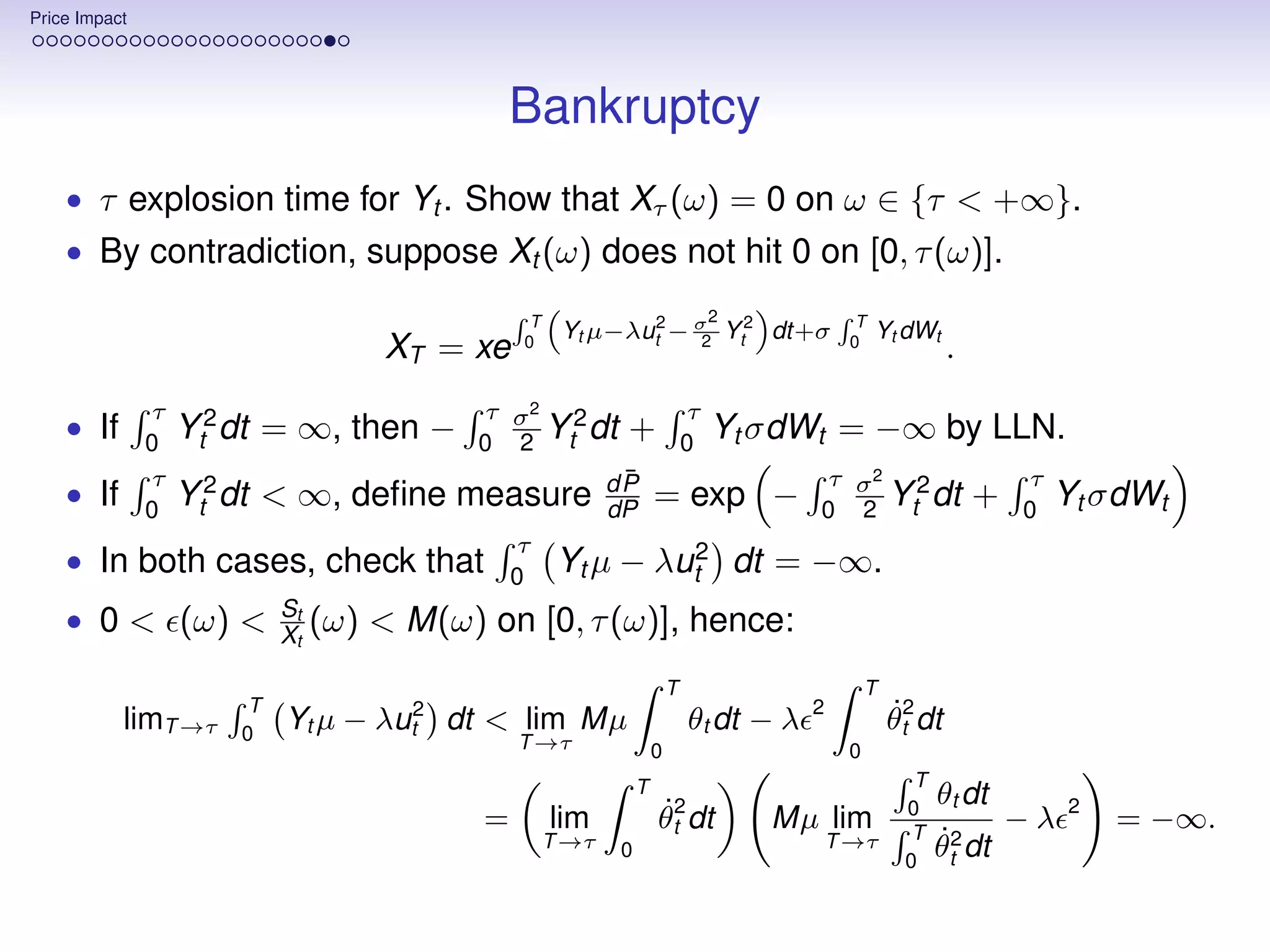 Price Impact




                                                Bankruptcy
    • τ explosion time for Yt . Show that Xτ (ω) = 0 on ω ∈ {τ < +∞}.
    • By contradiction, suppose Xt (ω) does not hit 0 on [0, τ (ω)].

                                                 T                              2             T
                                                      Yt µ−λut2 − σ Yt2 dt+σ                      Yt dWt
                                     XT = xe    0                  2                         0
                                                                                                              .
               τ                            τ σ2 2                          τ
    • If       0
                   Yt2 dt = ∞, then −           Y dt
                                            0 2 t
                                                             +              0
                                                                                Yt σdWt = −∞ by LLN.
               τ                                             ¯
                                                            dP                          τ σ2 2                        τ
    • If       0
                   Yt2 dt < ∞, deﬁne measure                dP      = exp −                 Y dt
                                                                                        0 2 t
                                                                                                                  +   0
                                                                                                                          Yt σdWt
                                                τ
    • In both cases, check that                 0
                                                      Yt µ −        λut2            dt = −∞.
                            St
    • 0 < (ω) <             Xt   (ω) < M(ω) on [0, τ (ω)], hence:
                                                                        T                        T
                        T                                                               2
           limT →τ     0
                            Yt µ − λut2 dt < lim Mµ                         θt dt − λ                θt2 dt
                                                                                                     ˙
                                                T →τ                0                        0
                                                                T                                       T
                                                                                                            θt dt
                                            =        lim            θt2 dt
                                                                    ˙                 Mµ lim           0
                                                                                                        T
                                                                                                                  −λ      2
                                                                                                                              = −∞.
                                                     T →τ   0                               T →τ            ˙
                                                                                                            θ2 dt
                                                                                                       0      t
 