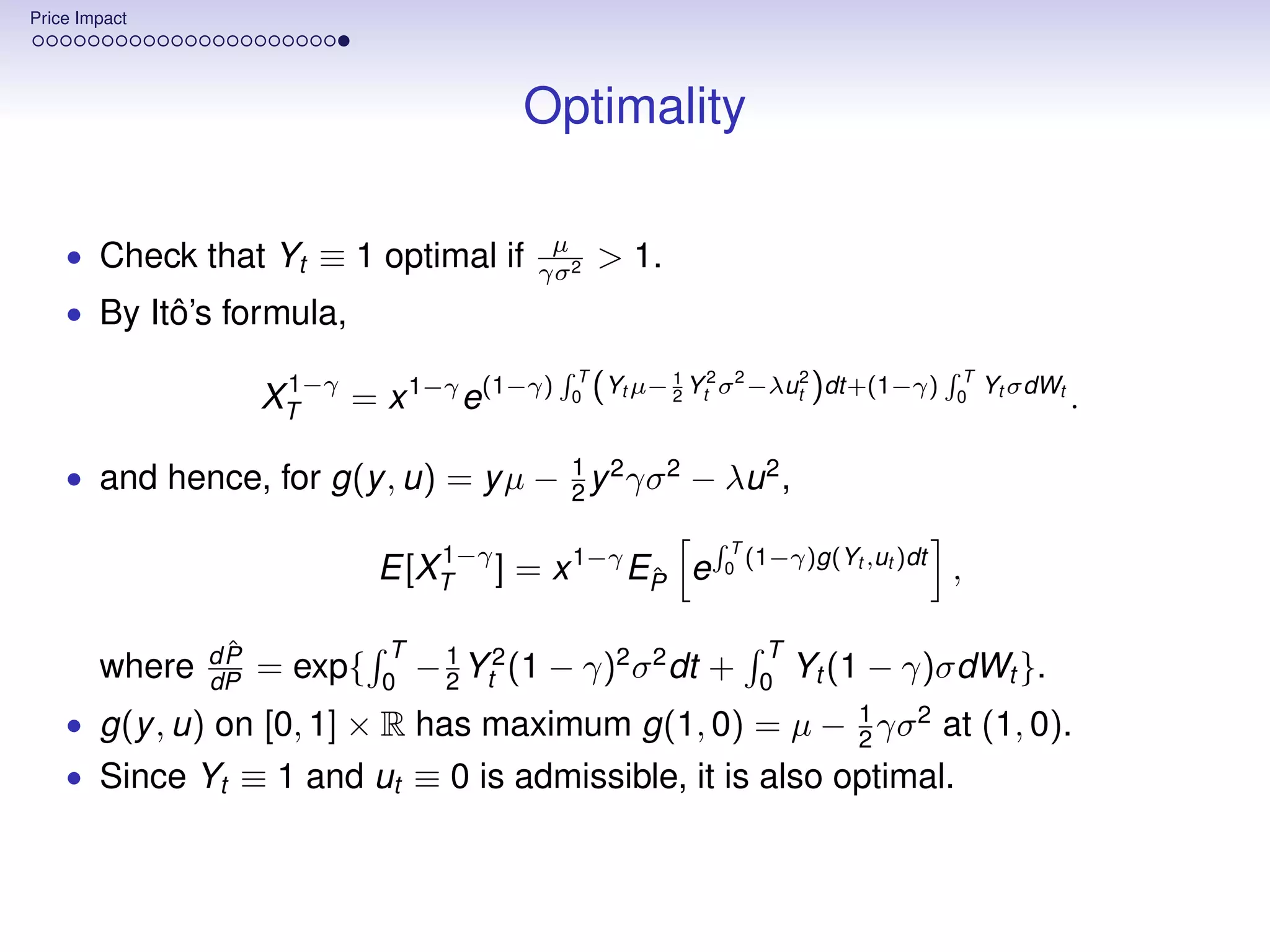 Price Impact




                                          Optimality

                                            µ
    • Check that Yt ≡ 1 optimal if         γσ 2
                                                   > 1.
    • By Itô’s formula,
                                               T                                      T
                      1−γ
                     XT   = x 1−γ e(1−γ)      0    (Yt µ− 1 Yt2 σ2 −λut2 )dt+(1−γ)
                                                          2                          0
                                                                                          Yt σdWt
                                                                                                    .

    • and hence, for g(y , u) = y µ − 1 y 2 γσ 2 − λu 2 ,
                                      2

                                 1−γ                           T
                              E[XT ] = x 1−γ EP e
                                              ˆ               0
                                                                 (1−γ)g(Yt ,ut )dt
                                                                                     ,

                 ˆ
                dP            T                                  T
        where   dP   = exp{   0
                                  − 1 Yt2 (1 − γ)2 σ 2 dt +
                                    2                            0
                                                                     Yt (1 − γ)σdWt }.
    • g(y , u) on [0, 1] × R has maximum g(1, 0) = µ − 1 γσ 2 at (1, 0).
                                                       2
    • Since Yt ≡ 1 and ut ≡ 0 is admissible, it is also optimal.
 