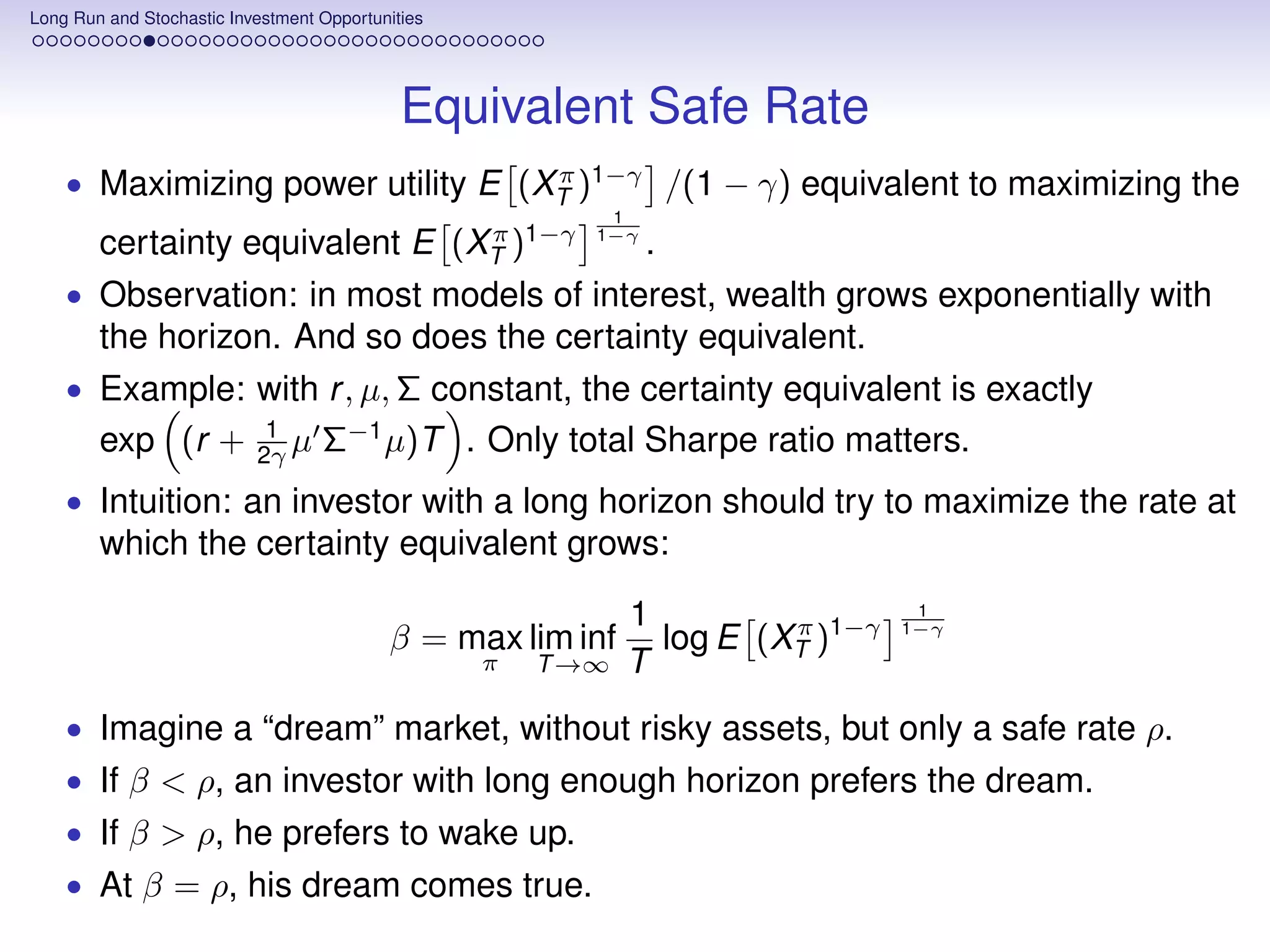 Long Run and Stochastic Investment Opportunities




                                             Equivalent Safe Rate
    • Maximizing power utility E (XT )1−γ /(1 − γ) equivalent to maximizing the
                                   π
                                                           1
        certainty equivalent E (XT )1−γ
                                 π                        1−γ
                                                                .
    • Observation: in most models of interest, wealth grows exponentially with
        the horizon. And so does the certainty equivalent.
    • Example: with r , µ, Σ constant, the certainty equivalent is exactly
                            1
        exp (r +           2γ µ    Σ−1 µ)T . Only total Sharpe ratio matters.
    • Intuition: an investor with a long horizon should try to maximize the rate at
        which the certainty equivalent grows:

                                                              1                   1
                                           β = max lim inf      log E (XT )1−γ
                                                                        π        1−γ

                                                   π   T →∞   T
    • Imagine a “dream” market, without risky assets, but only a safe rate ρ.
    • If β < ρ, an investor with long enough horizon prefers the dream.
    • If β > ρ, he prefers to wake up.
    • At β = ρ, his dream comes true.
 