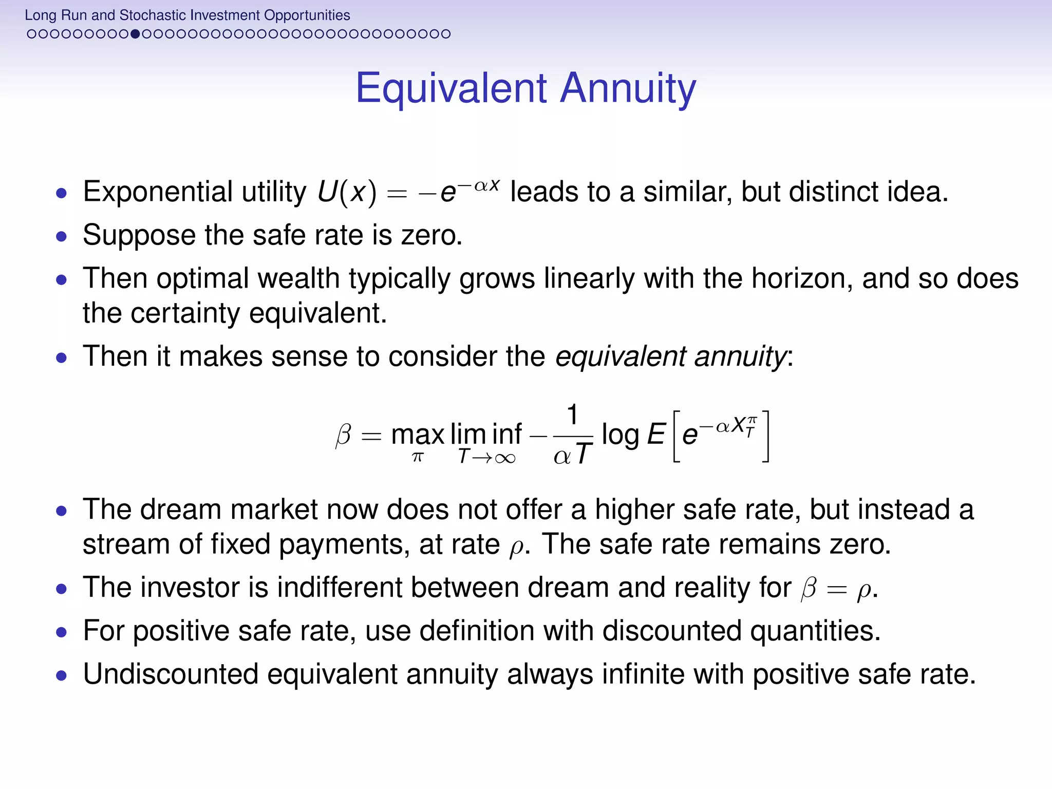 Long Run and Stochastic Investment Opportunities




                                                   Equivalent Annuity

    • Exponential utility U(x) = −e−αx leads to a similar, but distinct idea.
    • Suppose the safe rate is zero.
    • Then optimal wealth typically grows linearly with the horizon, and so does
        the certainty equivalent.
    • Then it makes sense to consider the equivalent annuity:

                                                                  1           π
                                             β = max lim inf −      log E e−αXT
                                                     π   T →∞    αT
    • The dream market now does not offer a higher safe rate, but instead a
        stream of ﬁxed payments, at rate ρ. The safe rate remains zero.
    • The investor is indifferent between dream and reality for β = ρ.
    • For positive safe rate, use deﬁnition with discounted quantities.
    • Undiscounted equivalent annuity always inﬁnite with positive safe rate.
 