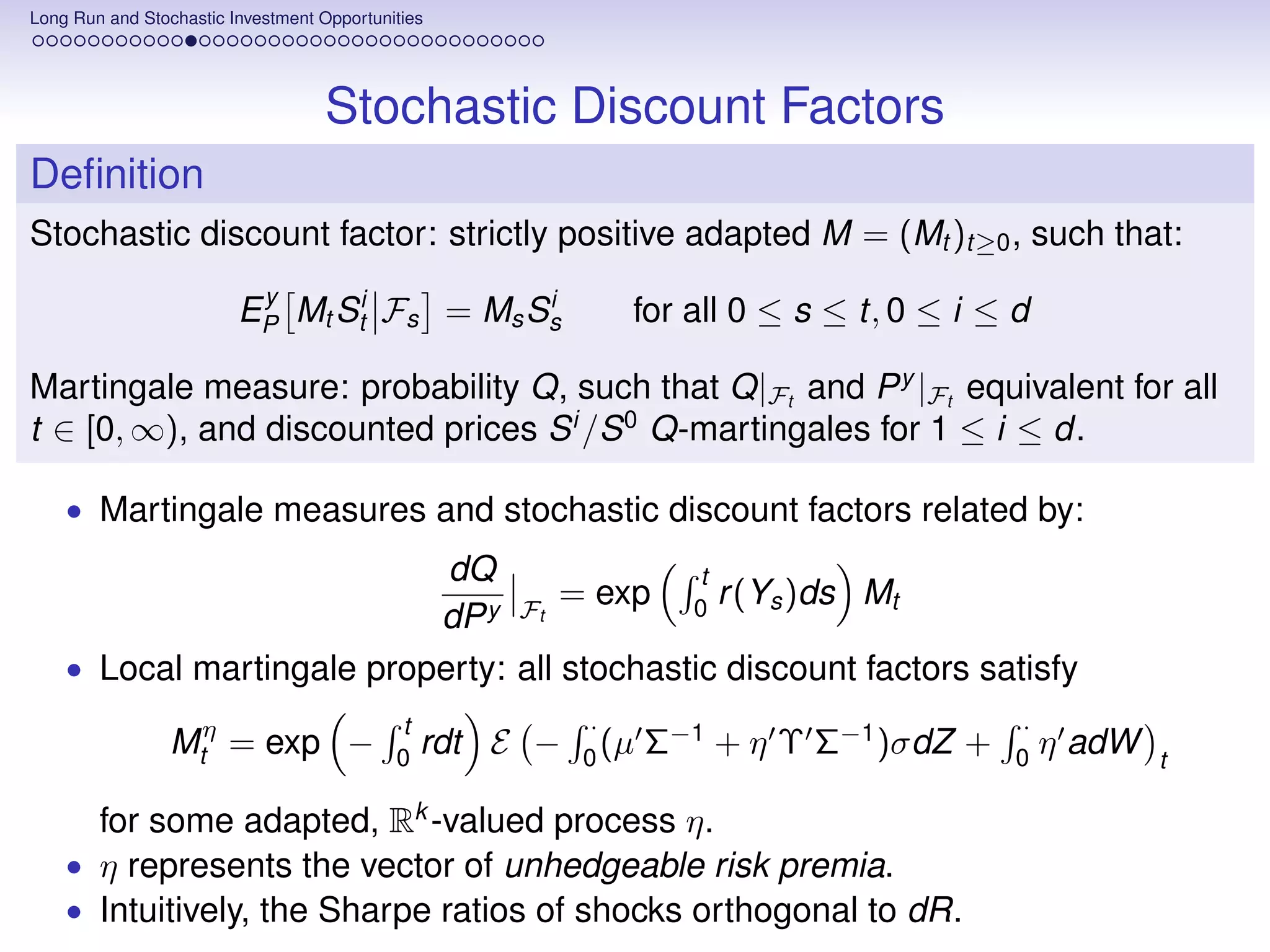 Long Run and Stochastic Investment Opportunities




                                    Stochastic Discount Factors
Deﬁnition
Stochastic discount factor: strictly positive adapted M = (Mt )t≥0 , such that:
                          y
                         EP Mt Sti Fs = Ms Ss
                                            i
                                                             for all 0 ≤ s ≤ t, 0 ≤ i ≤ d

Martingale measure: probability Q, such that Q|Ft and P y |Ft equivalent for all
t ∈ [0, ∞), and discounted prices S i /S 0 Q-martingales for 1 ≤ i ≤ d.

    • Martingale measures and stochastic discount factors related by:
                            dQ                t
                                     = exp 0 r (Ys )ds Mt
                           dP y Ft
    • Local martingale property: all stochastic discount factors satisfy
                                            t             ·                             ·
                 Mtη = exp −                0
                                                rdt E −   0
                                                            (µ   Σ−1 + η Υ Σ−1 )σdZ +   0
                                                                                            η adW   t

      for some adapted, Rk -valued process η.
    • η represents the vector of unhedgeable risk premia.
    • Intuitively, the Sharpe ratios of shocks orthogonal to dR.
 