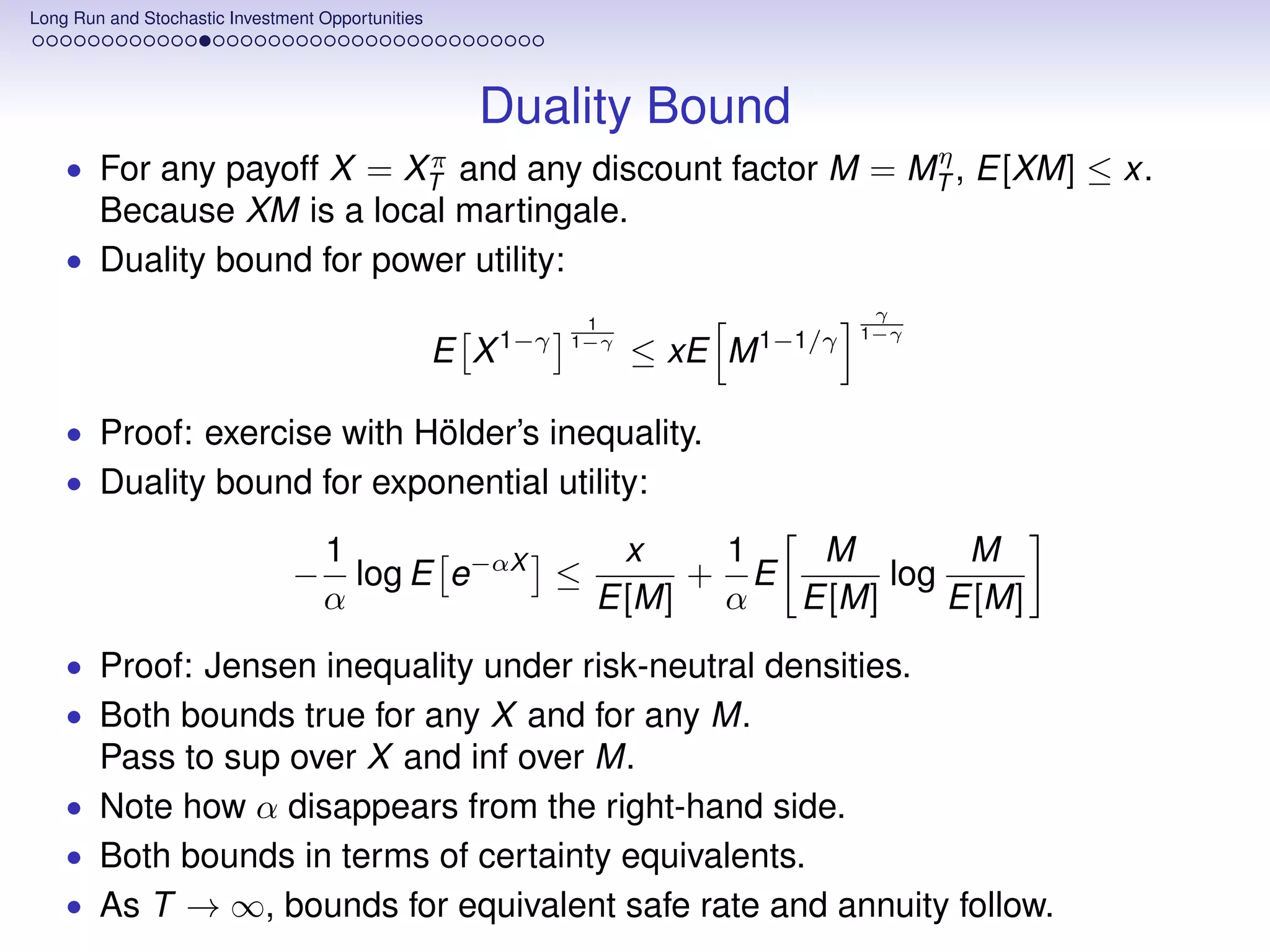 Long Run and Stochastic Investment Opportunities




                                                     Duality Bound
                                              π          η
    • For any payoff X =    and any discount factor M = MT , E[XM] ≤ x.
                                             XT
      Because XM is a local martingale.
    • Duality bound for power utility:
                                                                                   γ
                                                              1
                                                                                  1−γ
                                                   E X 1−γ   1−γ
                                                                   ≤ xE M 1−1/γ

    • Proof: exercise with Hölder’s inequality.
    • Duality bound for exponential utility:

                                    1               x   1   M        M
                                −     log E e−αX ≤     + E      log
                                    α              E[M] α  E[M]     E[M]
    • Proof: Jensen inequality under risk-neutral densities.
    • Both bounds true for any X and for any M.
      Pass to sup over X and inf over M.
    • Note how α disappears from the right-hand side.
    • Both bounds in terms of certainty equivalents.
    • As T → ∞, bounds for equivalent safe rate and annuity follow.
 