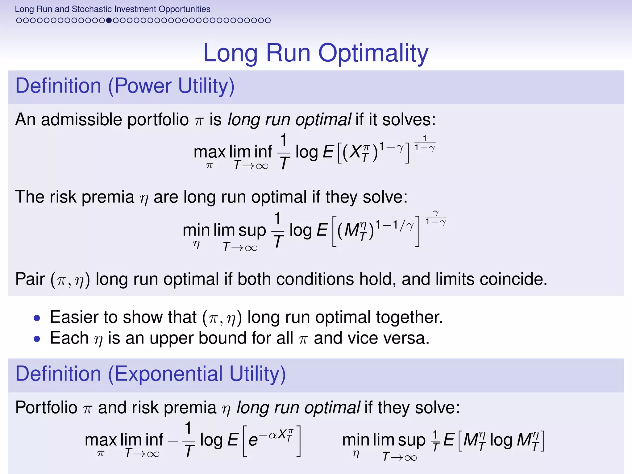 Long Run and Stochastic Investment Opportunities




                                              Long Run Optimality
Deﬁnition (Power Utility)
An admissible portfolio π is long run optimal if it solves:
                                    1                    1
                        max lim inf log E (XT )1−γ 1−γ
                                                π
                         π    T →∞ T

The risk premia η are long run optimal if they solve:
                                                                 γ
                                  1           η                 1−γ
                      min lim sup log E (MT )1−1/γ
                        η   T →∞ T

Pair (π, η) long run optimal if both conditions hold, and limits coincide.

    • Easier to show that (π, η) long run optimal together.
    • Each η is an upper bound for all π and vice versa.

Deﬁnition (Exponential Utility)
Portfolio π and risk premia η long run optimal if they solve:
                       1             π                        η     η
          max lim inf − log E e−αXT                      1
                                            min lim sup T E MT log MT
            π  T →∞    T                     η     T →∞
 