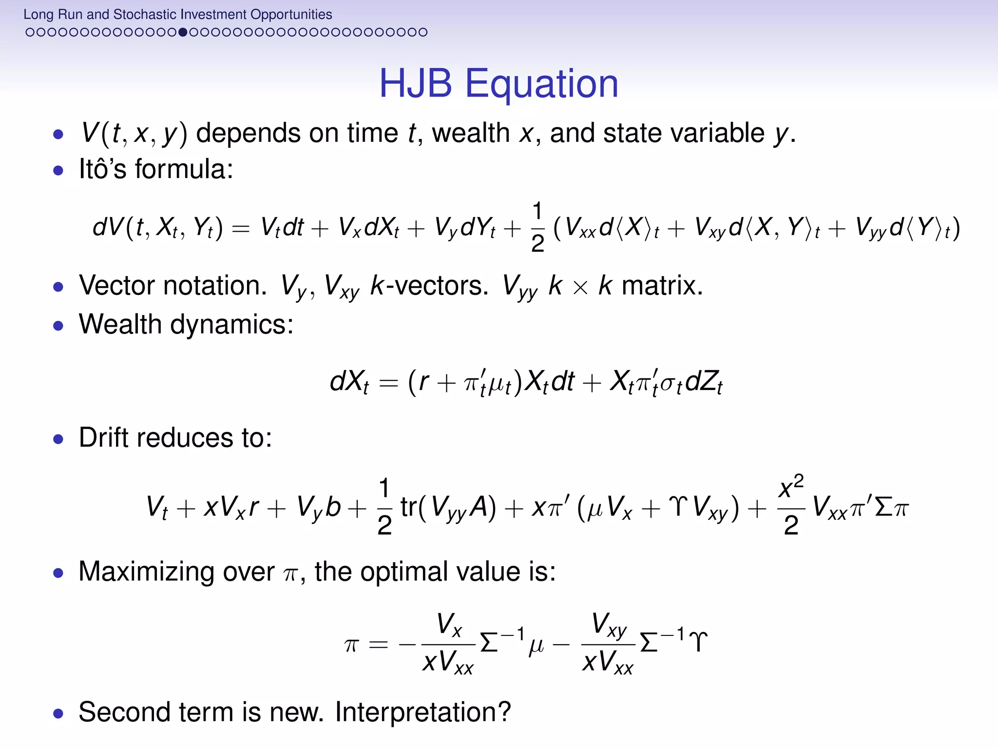 Long Run and Stochastic Investment Opportunities




                                                    HJB Equation
    • V (t, x, y ) depends on time t, wealth x, and state variable y .
    • Itô’s formula:
                                                                  1
          dV (t, Xt , Yt ) = Vt dt + Vx dXt + Vy dYt +              (Vxx d X   t   + Vxy d X , Y   t   + Vyy d Y t )
                                                                  2
    • Vector notation. Vy , Vxy k -vectors. Vyy k × k matrix.
    • Wealth dynamics:

                                               dXt = (r + πt µt )Xt dt + Xt πt σt dZt

    • Drift reduces to:

                                                    1                               x2
                  Vt + xVx r + Vy b +                 tr(Vyy A) + xπ (µVx + ΥVxy ) + Vxx π Σπ
                                                    2                               2
    • Maximizing over π, the optimal value is:

                                                          Vx −1    Vxy −1
                                                   π=−        Σ µ−      Σ Υ
                                                         xVxx      xVxx
    • Second term is new. Interpretation?
 