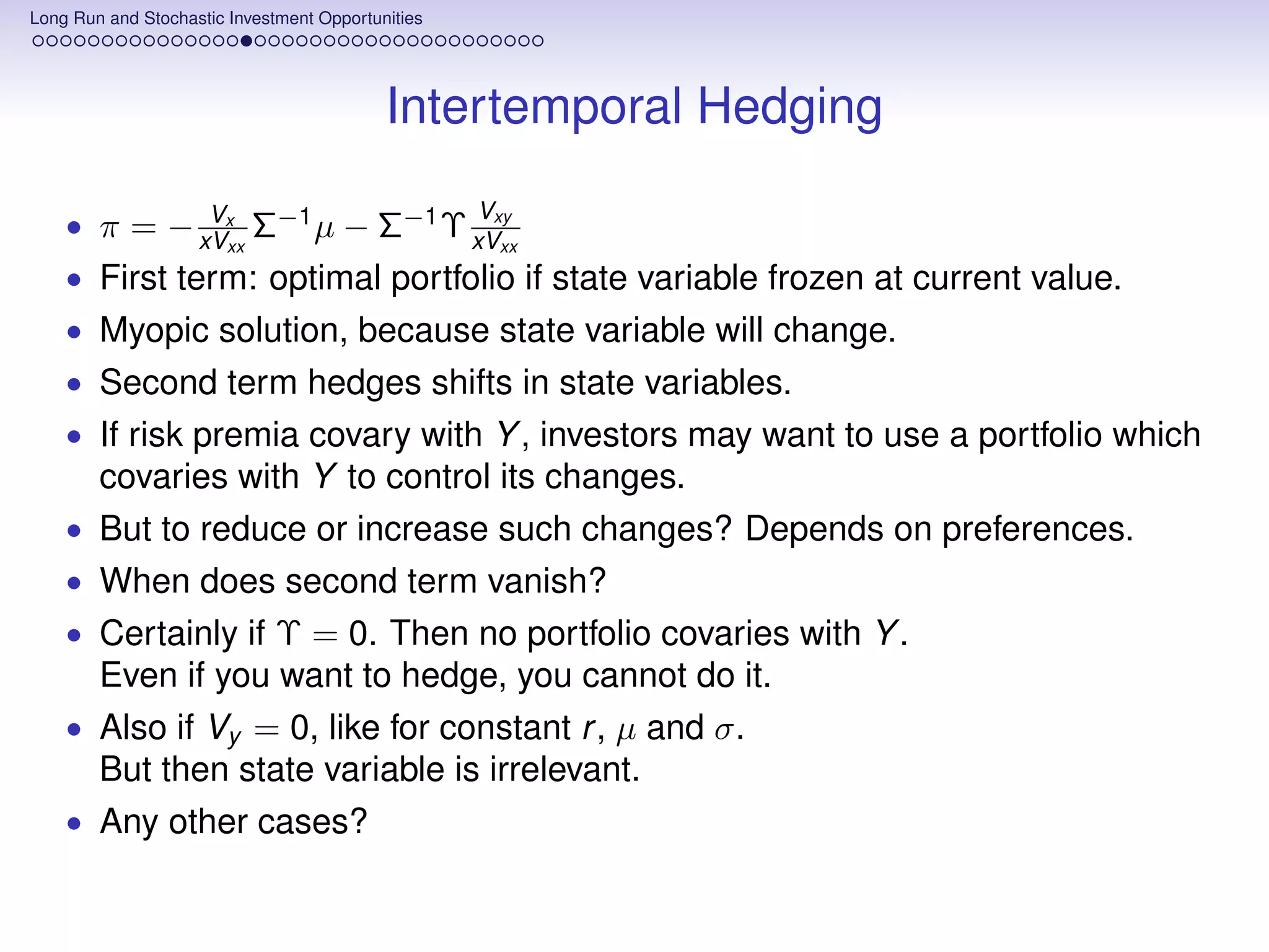 Long Run and Stochastic Investment Opportunities




                                           Intertemporal Hedging
             V                                     V
    • π = − xVx Σ−1 µ − Σ−1 Υ xVxy
               xx                xx

    • First term: optimal portfolio if state variable frozen at current value.
    • Myopic solution, because state variable will change.
    • Second term hedges shifts in state variables.
    • If risk premia covary with Y , investors may want to use a portfolio which
        covaries with Y to control its changes.
    • But to reduce or increase such changes? Depends on preferences.
    • When does second term vanish?
    • Certainly if Υ = 0. Then no portfolio covaries with Y .
        Even if you want to hedge, you cannot do it.
    • Also if Vy = 0, like for constant r , µ and σ.
        But then state variable is irrelevant.
    • Any other cases?
 