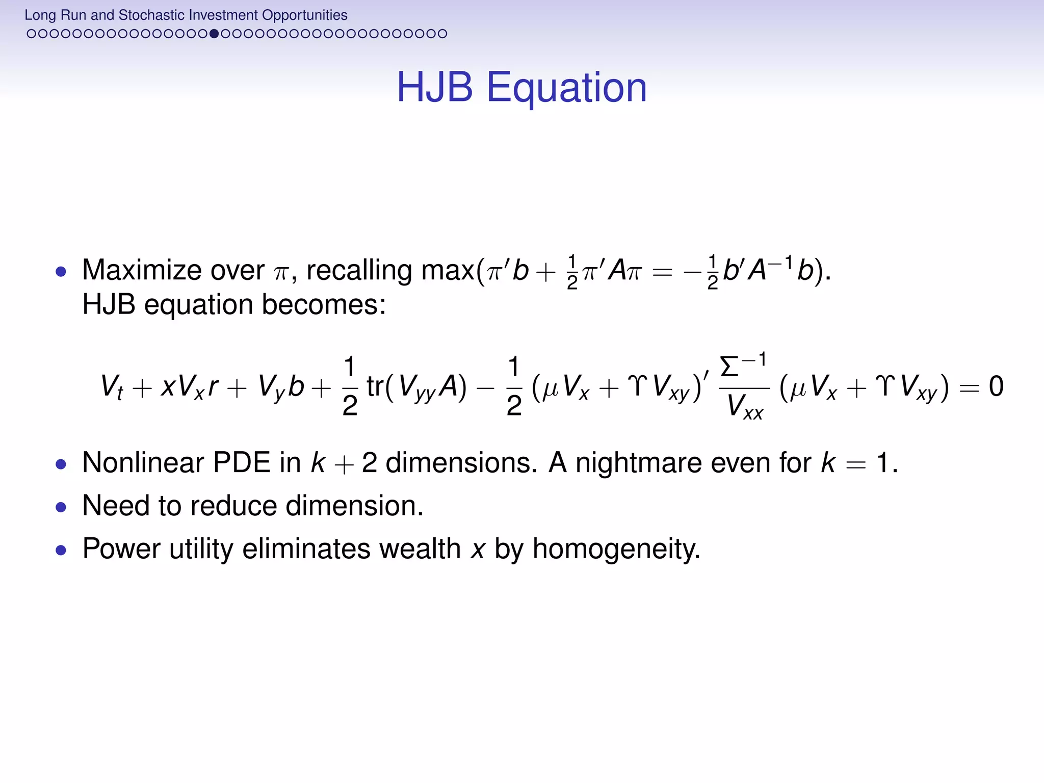 Long Run and Stochastic Investment Opportunities




                                                   HJB Equation



    • Maximize over π, recalling max(π b + 2 π Aπ = − 1 b A−1 b).
                                           1
                                                      2
        HJB equation becomes:

                                               1            1              Σ−1
          Vt + xVx r + Vy b +                    tr(Vyy A) − (µVx + ΥVxy )     (µVx + ΥVxy ) = 0
                                               2            2              Vxx
    • Nonlinear PDE in k + 2 dimensions. A nightmare even for k = 1.
    • Need to reduce dimension.
    • Power utility eliminates wealth x by homogeneity.
 