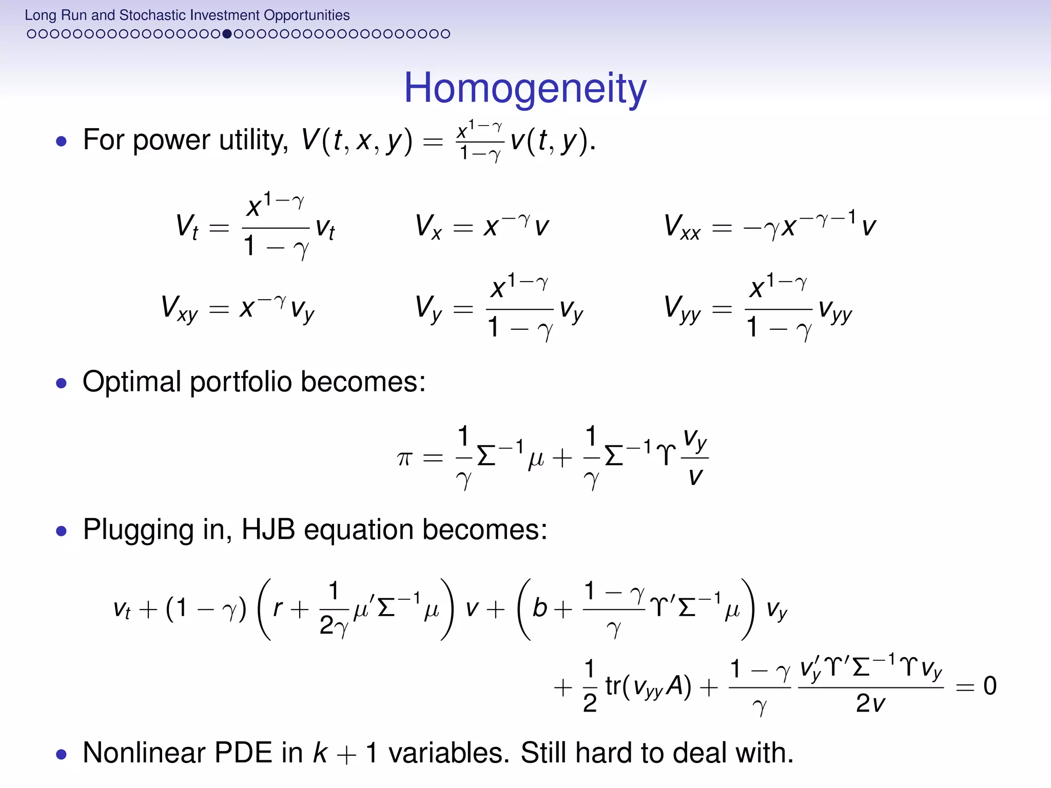 Long Run and Stochastic Investment Opportunities




                                                   Homogeneity
    • For power utility, V (t, x, y ) =                 x 1−γ
                                                        1−γ v (t, y ).

                                x 1−γ
                     Vt =             vt           Vx = x −γ v             Vxx = −γx −γ−1 v
                                1−γ
                                                          x 1−γ                    x 1−γ
                   Vxy = x −γ vy                   Vy =         vy         Vyy =         vyy
                                                          1−γ                      1−γ
    • Optimal portfolio becomes:

                                                        1 −1   1      vy
                                                   π=     Σ µ + Σ−1 Υ
                                                        γ      γ      v
    • Plugging in, HJB equation becomes:

                                            1                 1−γ
            vt + (1 − γ) r +                  µ Σ−1 µ v + b +     Υ Σ−1 µ vy
                                           2γ                  γ
                                                                     1             1 − γ vy Υ Σ−1 Υvy
                                                                 +     tr(vyy A) +                    =0
                                                                     2               γ        2v
    • Nonlinear PDE in k + 1 variables. Still hard to deal with.
 