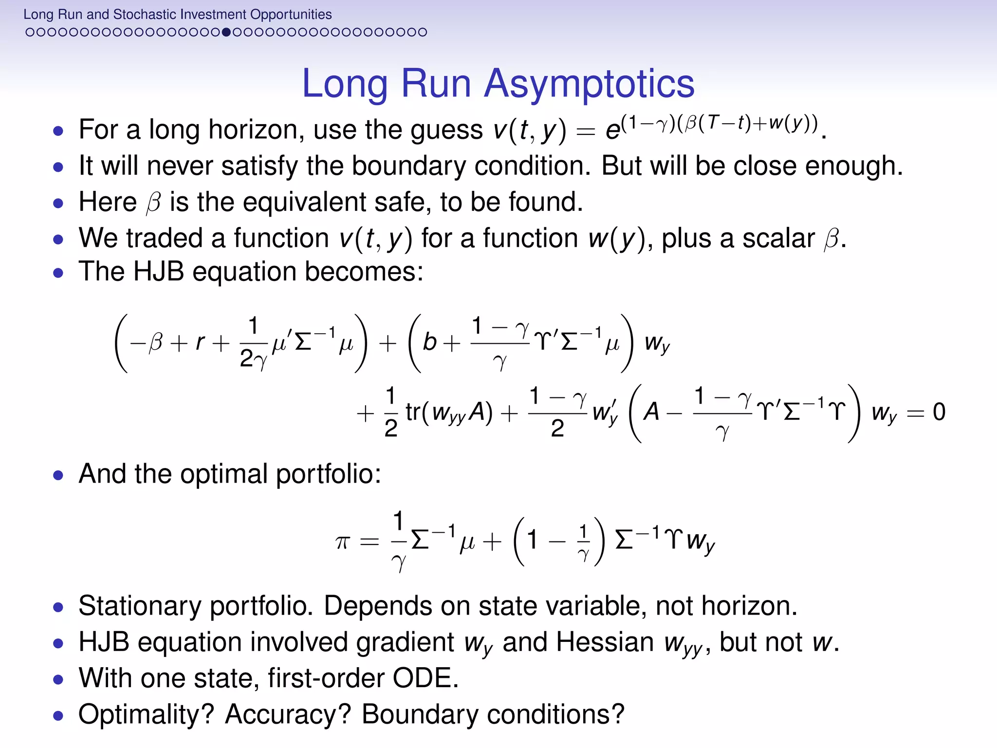 Long Run and Stochastic Investment Opportunities




                                           Long Run Asymptotics
    •   For a long horizon, use the guess v (t, y ) = e(1−γ)(β(T −t)+w(y )) .
    •   It will never satisfy the boundary condition. But will be close enough.
    •   Here β is the equivalent safe, to be found.
    •   We traded a function v (t, y ) for a function w(y ), plus a scalar β.
    •   The HJB equation becomes:
                                  1               1−γ
                −β + r +            µ Σ−1 µ + b +     Υ Σ−1 µ wy
                                 2γ                γ
                                                        1             1−γ           1−γ
                                                   +      tr(wyy A) +     wy   A−       Υ Σ−1 Υ wy = 0
                                                        2              2             γ
    • And the optimal portfolio:
                                                        1 −1            1
                                                   π=     Σ µ+ 1−       γ   Σ−1 Υwy
                                                        γ
    •   Stationary portfolio. Depends on state variable, not horizon.
    •   HJB equation involved gradient wy and Hessian wyy , but not w.
    •   With one state, ﬁrst-order ODE.
    •   Optimality? Accuracy? Boundary conditions?
 