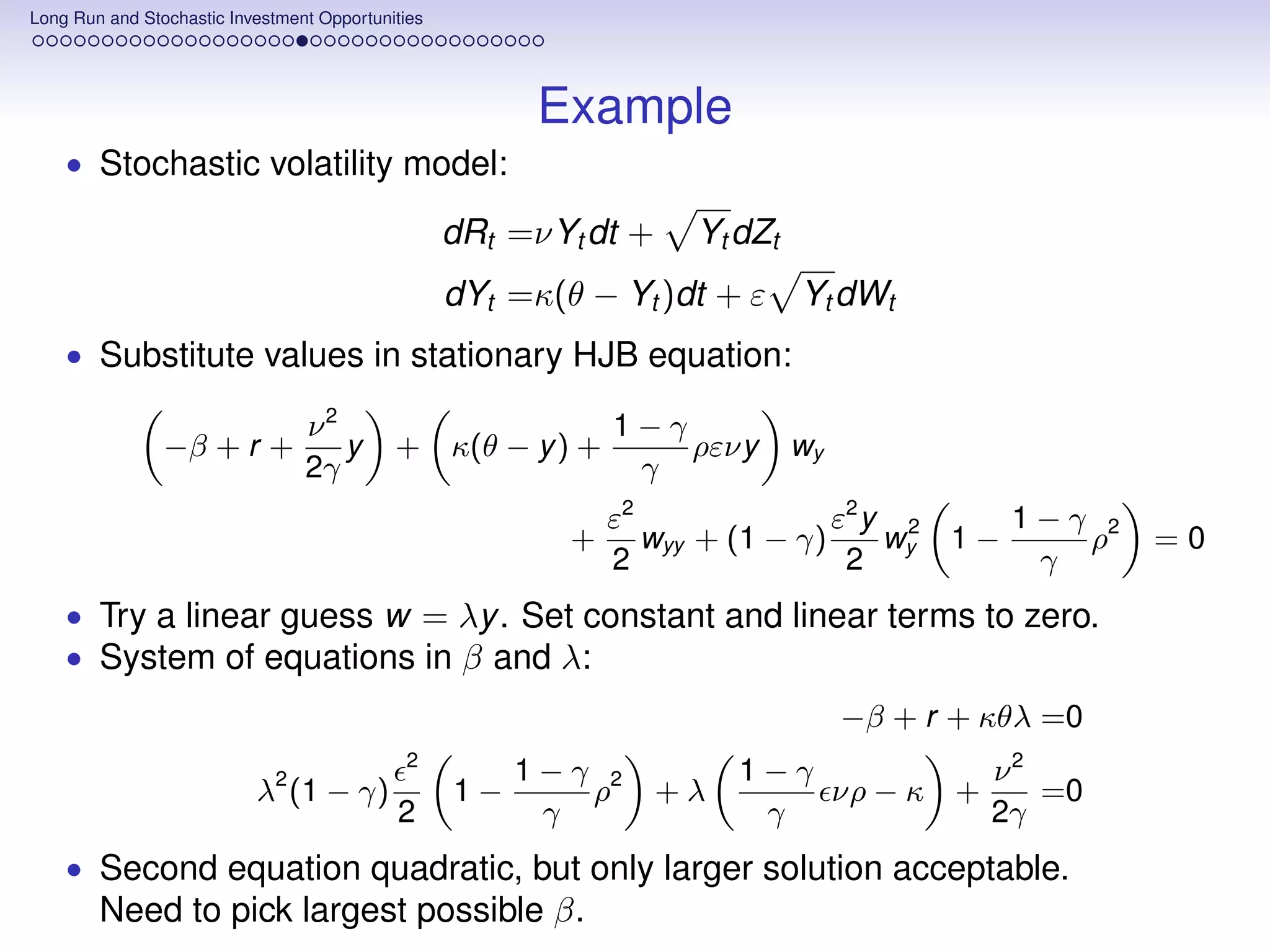 Long Run and Stochastic Investment Opportunities




                                                         Example
    • Stochastic volatility model:

                                                   dRt =νYt dt +    Yt dZt
                                                   dYt =κ(θ − Yt )dt + ε     Yt dWt
    • Substitute values in stationary HJB equation:

                                 ν2                            1−γ
                −β + r +            y       + κ(θ − y ) +          ρενy      wy
                                 2γ                             γ
                                                               ε2               ε2 y 2     1−γ 2
                                                           +      wyy + (1 − γ)     wy 1 −    ρ     =0
                                                               2                 2          γ
    • Try a linear guess w = λy . Set constant and linear terms to zero.
    • System of equations in β and λ:
                                                                                  −β + r + κθλ =0
                                             2
                                                        1−γ 2           1−γ          ν2
                           λ2 (1 − γ)              1−      ρ       +λ       νρ − κ +    =0
                                            2            γ               γ           2γ
    • Second equation quadratic, but only larger solution acceptable.
        Need to pick largest possible β.
 