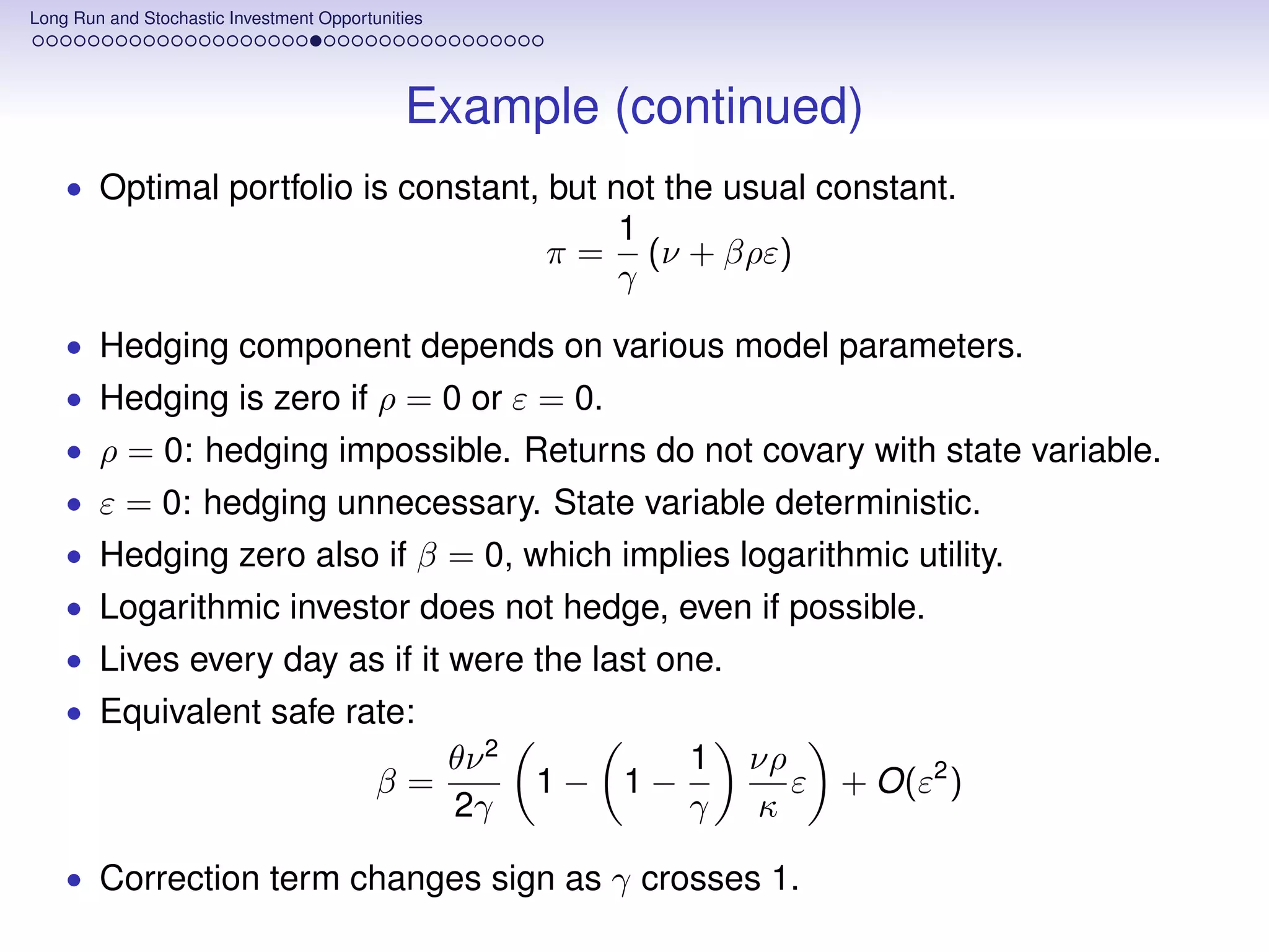 Long Run and Stochastic Investment Opportunities




                                             Example (continued)
    • Optimal portfolio is constant, but not the usual constant.
                                                               1
                                                          π=     (ν + βρε)
                                                               γ
    • Hedging component depends on various model parameters.
    • Hedging is zero if ρ = 0 or ε = 0.
    • ρ = 0: hedging impossible. Returns do not covary with state variable.
    • ε = 0: hedging unnecessary. State variable deterministic.
    • Hedging zero also if β = 0, which implies logarithmic utility.
    • Logarithmic investor does not hedge, even if possible.
    • Lives every day as if it were the last one.
    • Equivalent safe rate:
                                                   θν 2            1   νρ
                                          β=              1− 1−           ε + O(ε2 )
                                                   2γ              γ   κ

    • Correction term changes sign as γ crosses 1.
 