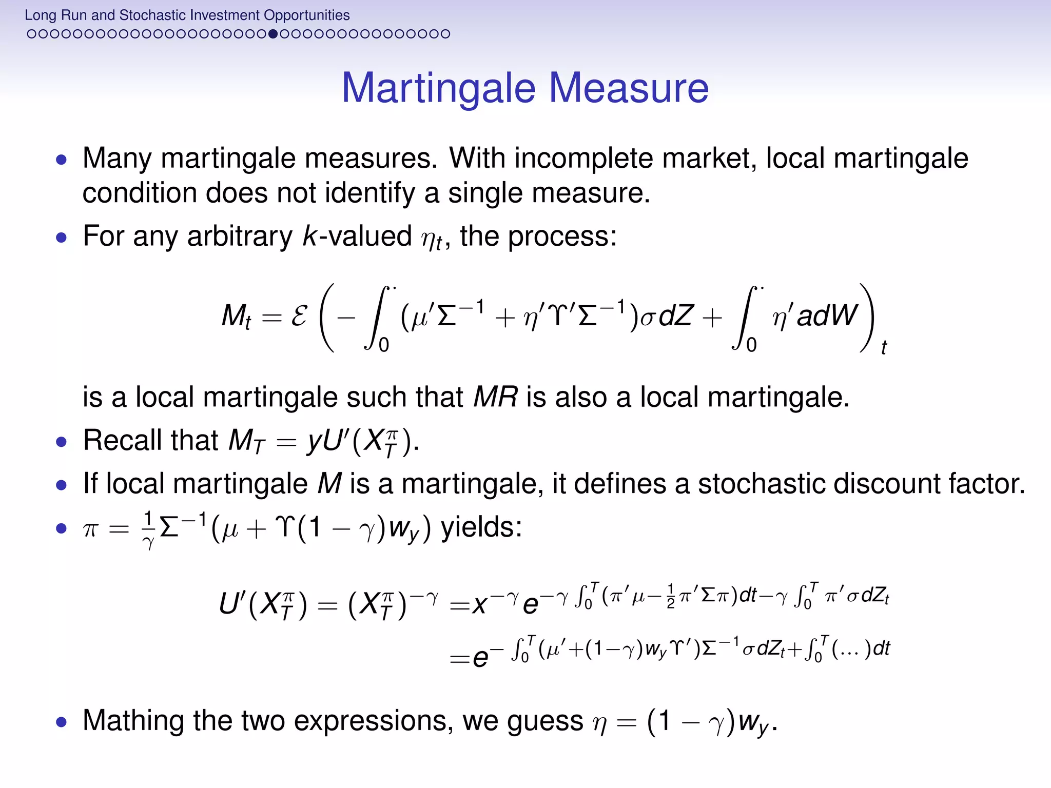 Long Run and Stochastic Investment Opportunities




                                              Martingale Measure
    • Many martingale measures. With incomplete market, local martingale
        condition does not identify a single measure.
    • For any arbitrary k -valued ηt , the process:
                                                       ·                                           ·
                            Mt = E −                       (µ Σ−1 + η Υ Σ−1 )σdZ +                     η adW
                                                   0                                           0                  t

        is a local martingale such that MR is also a local martingale.
                            π
    • Recall that MT = yU (XT ).
    • If local martingale M is a martingale, it deﬁnes a stochastic discount factor.
                 1 −1
    • π=         γΣ   (µ        + Υ(1 − γ)wy ) yields:
                                                                              T                          T
                                                                                     µ− 1 π Σπ)dt−γ
                            U (XT ) = (XT )−γ =x −γ e−γ
                                π       π                                    0
                                                                                (π      2               0
                                                                                                             π σdZt

                                                                     T
                                                                            +(1−γ)wy Υ )Σ−1 σdZt +        T
                                                              =e−   0
                                                                       (µ                                0
                                                                                                            (... )dt


    • Mathing the two expressions, we guess η = (1 − γ)wy .
 