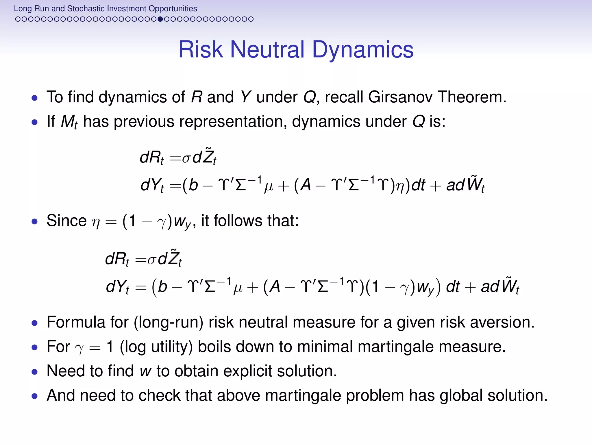 Long Run and Stochastic Investment Opportunities




                                          Risk Neutral Dynamics
    • To ﬁnd dynamics of R and Y under Q, recall Girsanov Theorem.
    • If Mt has previous representation, dynamics under Q is:

                                        ˜
                                dRt =σd Zt
                                                                           ˜
                                dYt =(b − Υ Σ−1 µ + (A − Υ Σ−1 Υ)η)dt + ad Wt

    • Since η = (1 − γ)wy , it follows that:

                               ˜
                       dRt =σd Zt
                                                                          ˜
                       dYt = b − Υ Σ−1 µ + (A − Υ Σ−1 Υ)(1 − γ)wy dt + ad Wt

    • Formula for (long-run) risk neutral measure for a given risk aversion.
    • For γ = 1 (log utility) boils down to minimal martingale measure.
    • Need to ﬁnd w to obtain explicit solution.
    • And need to check that above martingale problem has global solution.
 