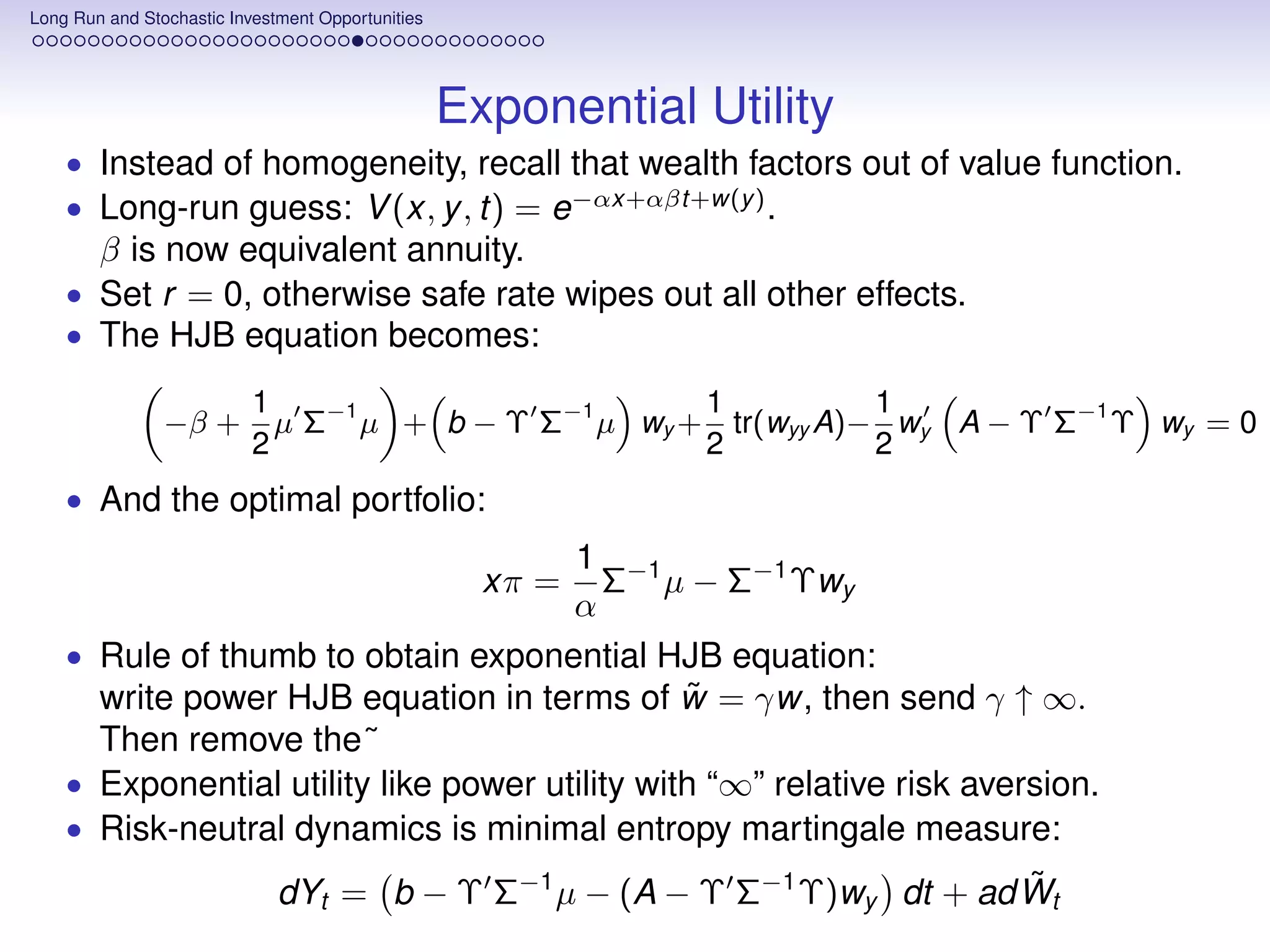 Long Run and Stochastic Investment Opportunities




                                                   Exponential Utility
    • Instead of homogeneity, recall that wealth factors out of value function.
    • Long-run guess: V (x, y , t) = e−αx+αβt+w(y ) .
        β is now equivalent annuity.
    • Set r = 0, otherwise safe rate wipes out all other effects.
    • The HJB equation becomes:

                           1                           1          1
                −β +         µ Σ−1 µ + b − Υ Σ−1 µ wy + tr(wyy A)− wy A − Υ Σ−1 Υ wy = 0
                           2                           2          2
    • And the optimal portfolio:
                                       1 −1
                                          Σ µ − Σ−1 Υwy
                                                     xπ =
                                       α
    • Rule of thumb to obtain exponential HJB equation:
                                                ˜
      write power HJB equation in terms of w = γw, then send γ ↑ ∞.
      Then remove the˜
    • Exponential utility like power utility with “∞” relative risk aversion.
    • Risk-neutral dynamics is minimal entropy martingale measure:
                                                                          ˜
                              dYt = b − Υ Σ−1 µ − (A − Υ Σ−1 Υ)wy dt + ad Wt
 
