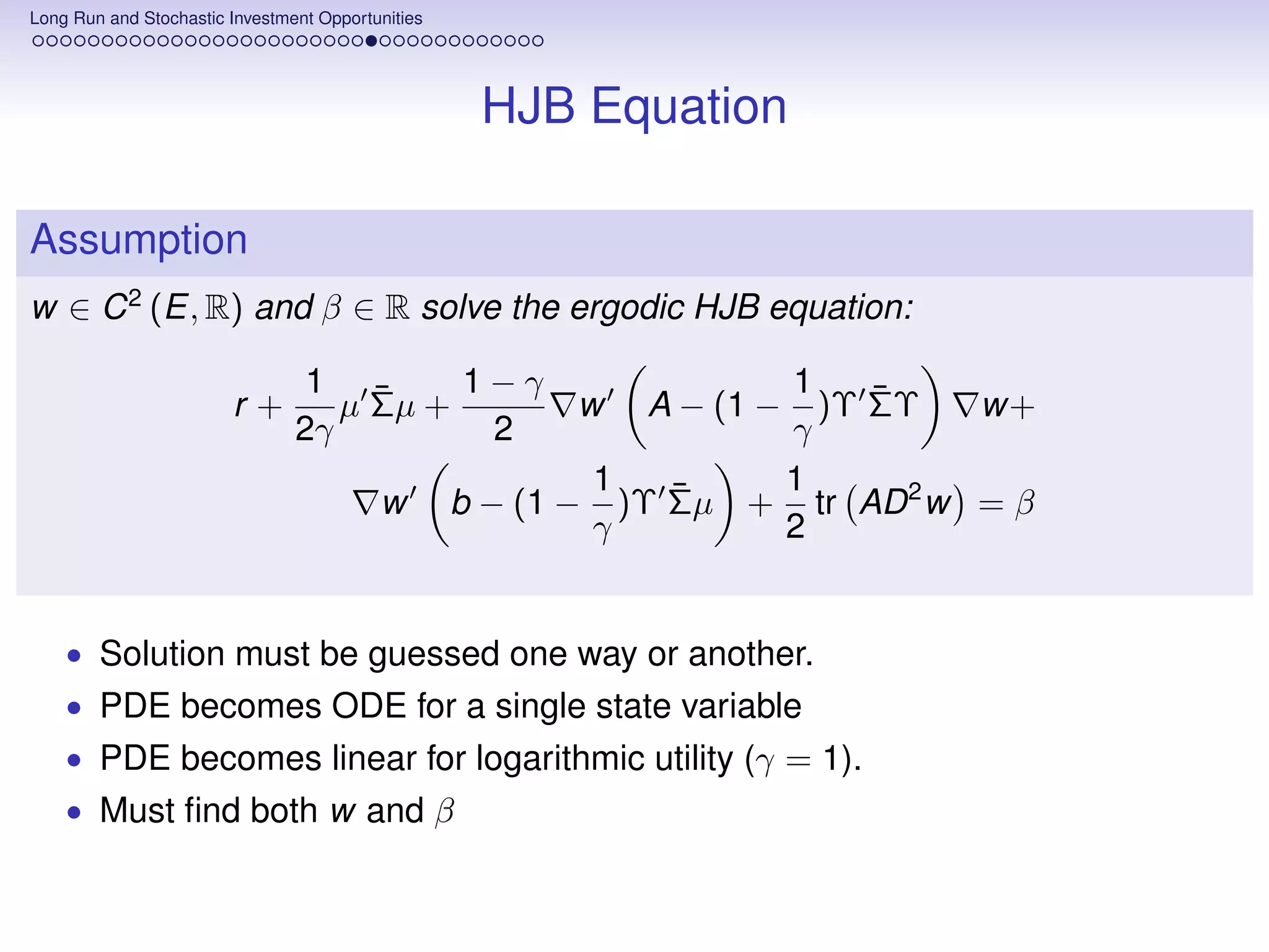Long Run and Stochastic Investment Opportunities




                                                    HJB Equation

Assumption
w ∈ C 2 (E, R) and β ∈ R solve the ergodic HJB equation:

                                 1 ¯      1−γ                      1    ¯
                        r+         µ Σµ +                w   A − (1 −)Υ ΣΥ    w+
                                2γ         2                       γ
                                                           1   ¯   1
                                          w        b − (1 − )Υ Σµ + tr AD 2 w = β
                                                           γ       2


    • Solution must be guessed one way or another.
    • PDE becomes ODE for a single state variable
    • PDE becomes linear for logarithmic utility (γ = 1).
    • Must ﬁnd both w and β
 