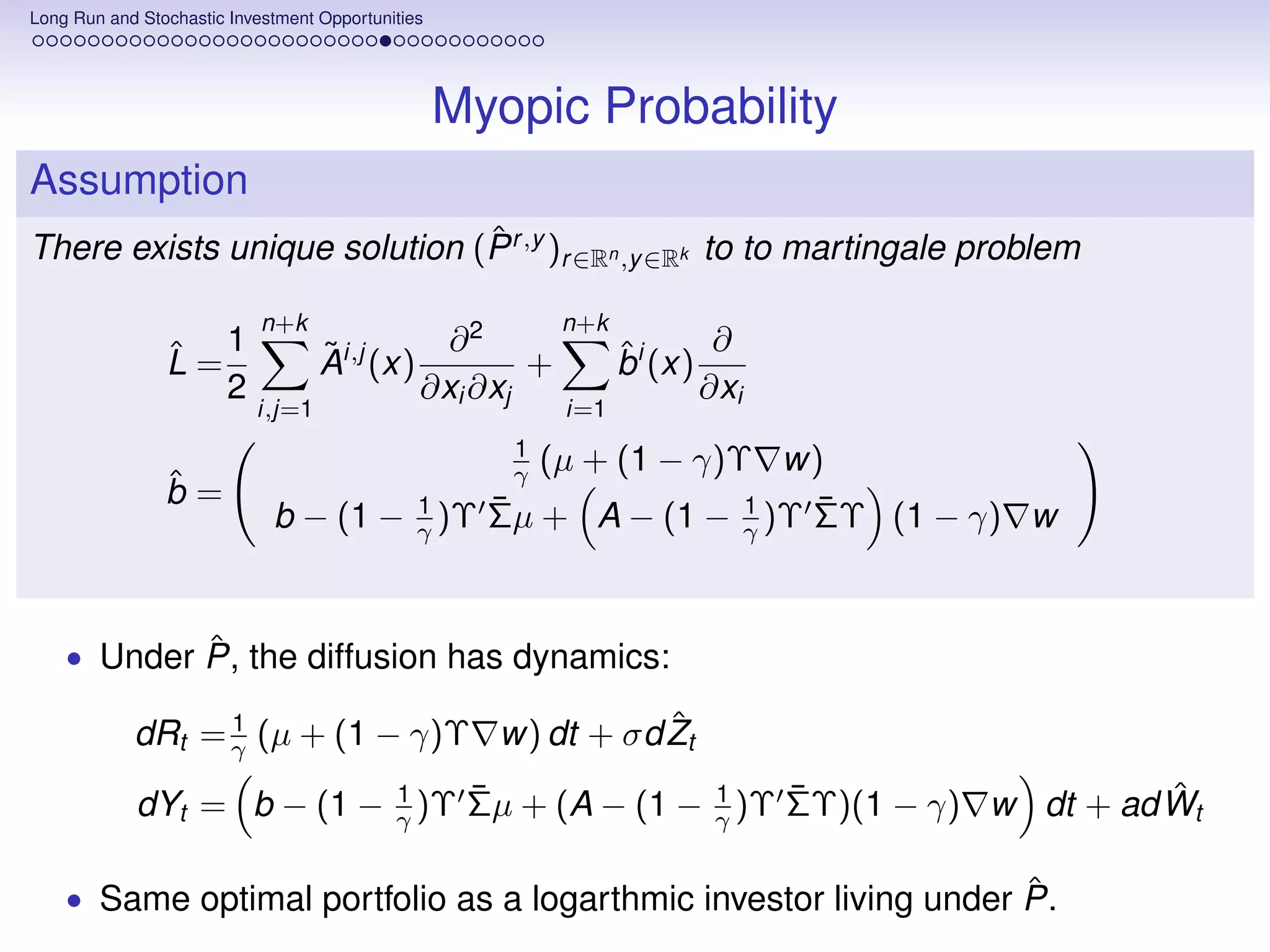 Long Run and Stochastic Investment Opportunities




                                                   Myopic Probability
Assumption
                              ˆ
There exists unique solution (P r ,y )r ∈Rn ,y ∈Rk to to martingale problem

                            n+k                            n+k
                ˆ 1                ˜          ∂2                 ˆ       ∂
                L=                 Ai,j (x)         +            bi (x)
                   2                        ∂xi ∂xj                     ∂xi
                           i,j=1                           i=1
                                                       1
                                                       γ (µ + (1 − γ)Υ w)
                ˆ
                b=
                             b − (1 −          1      ¯               1  ¯
                                                      Σµ + A − (1 − γ )Υ ΣΥ (1 − γ) w
                                               γ )Υ



            ˆ
    • Under P, the diffusion has dynamics:

                  1                          ˆ
            dRt = γ (µ + (1 − γ)Υ w) dt + σd Zt
                           1    ¯              1    ¯                    ˆ
            dYt = b − (1 − γ )Υ Σµ + (A − (1 − γ )Υ ΣΥ)(1 − γ) w dt + ad Wt

                                                                   ˆ
    • Same optimal portfolio as a logarthmic investor living under P.
 