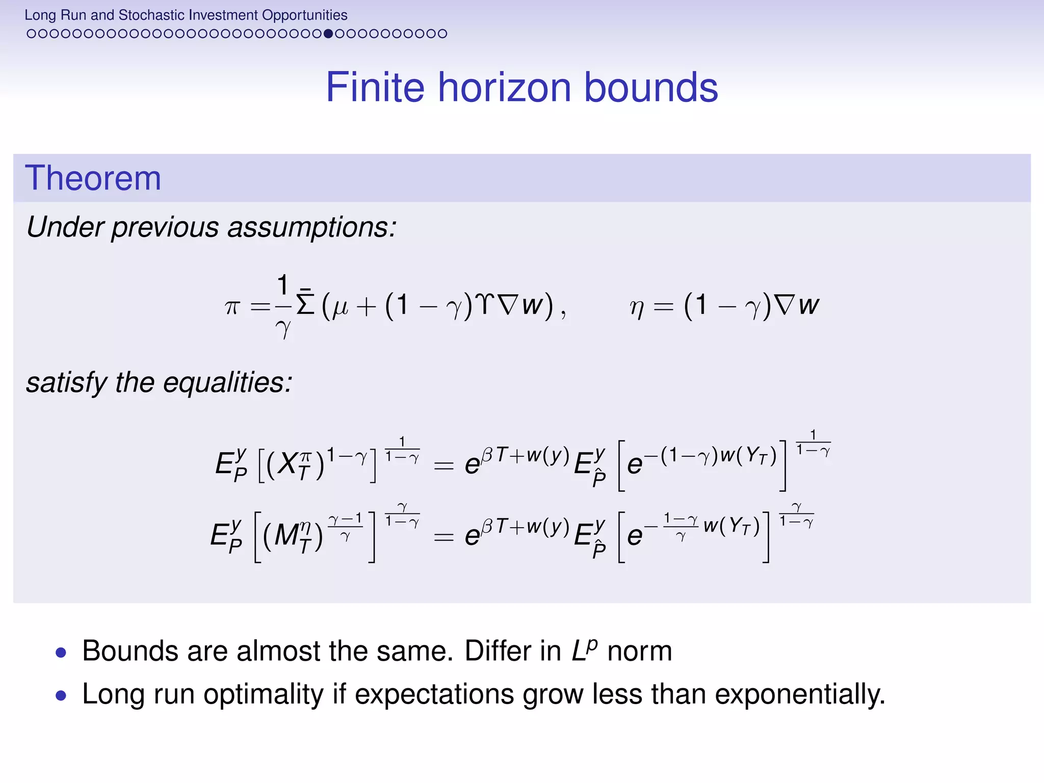 Long Run and Stochastic Investment Opportunities




                                            Finite horizon bounds

Theorem
Under previous assumptions:

                                1¯
                             π = Σ (µ + (1 − γ)Υ w) ,                    η = (1 − γ) w
                                γ

satisfy the equalities:
                                                    1                                          1
                            y                                          y                      1−γ
                           EP (XT )1−γ
                                π                  1−γ
                                                         = eβT +w(y ) EP e−(1−γ)w(YT )
                                                                       ˆ
                                                    γ                                         γ
                                             γ−1   1−γ                        1−γ            1−γ
                            y                                          y
                                η
                           EP (MT )           γ          = eβT +w(y ) EP e−
                                                                       ˆ
                                                                               γ    w(YT )




    • Bounds are almost the same. Differ in Lp norm
    • Long run optimality if expectations grow less than exponentially.
 