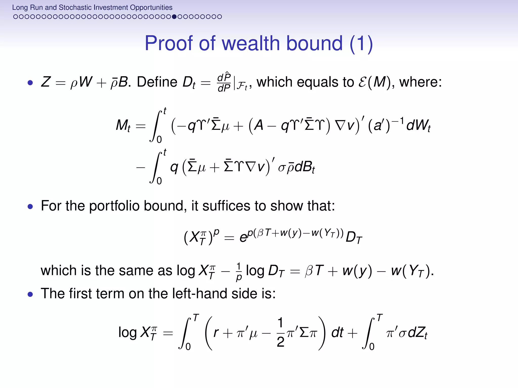 Long Run and Stochastic Investment Opportunities




                                       Proof of wealth bound (1)
                                                             ˆ
                                                            dP
                                                            dP |Ft ,   which equals to E(M), where:
    • Z = ρW + ρB. Deﬁne Dt =
               ¯
                                               t
                              Mt =                     ¯           ¯
                                                   −qΥ Σµ + A − qΥ ΣΥ               v   (a )−1 dWt
                                           0
                                               t
                                    −                ¯    ¯
                                                   q Σµ + ΣΥ v            σ ρdBt
                                                                            ¯
                                           0

    • For the portfolio bound, it sufﬁces to show that:
                                                            p
                                                    (XT ) = ep(βT +w(y )−w(YT )) DT
                                                      π


                                  π                             1
        which is the same as log XT −                           p   log DT = βT + w(y ) − w(YT ).
    • The ﬁrst term on the left-hand side is:
                                                        T                                   T
                                    π                                     1
                               log XT =                     r +π µ−         π Σπ dt +           π σdZt
                                                    0                     2             0
 
