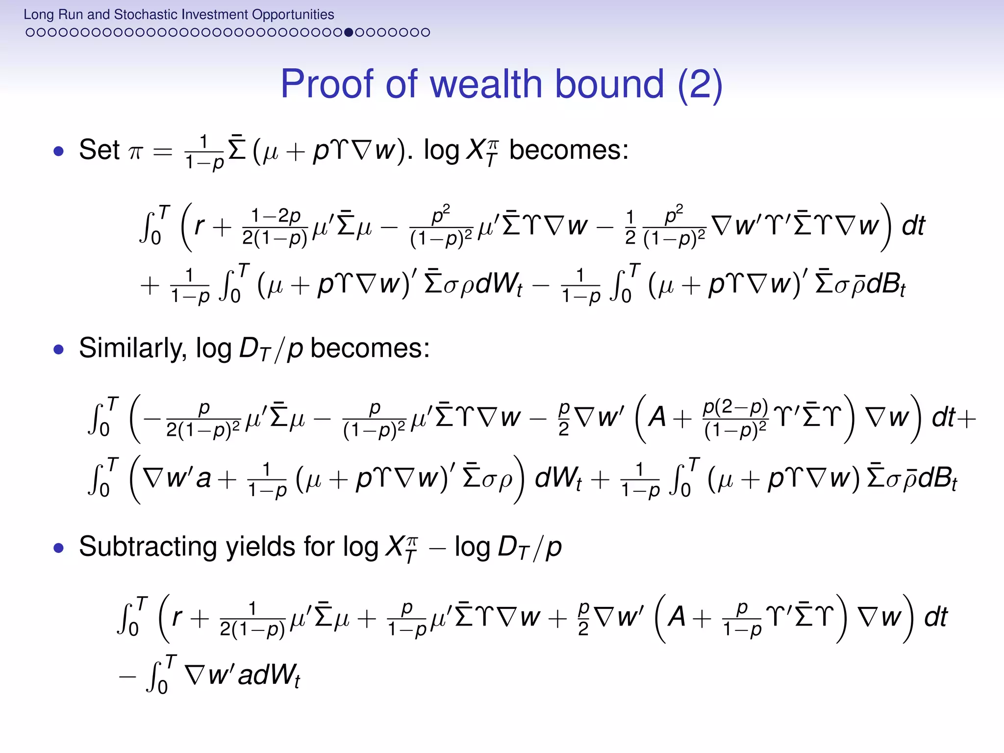 Long Run and Stochastic Investment Opportunities




                                       Proof of wealth bound (2)
    • Set π =             1 ¯                         π
                         1−p Σ (µ       + pΥ w). log XT becomes:

                    T             1−2p             ¯        p2       ¯             1 p
                                                                                        2
                                                                                                   ¯
                    0
                          r+     2(1−p) µ          Σµ −   (1−p)2
                                                                 µ   ΣΥ w −        2 (1−p)2    w Υ ΣΥ w dt
                         1     T              ¯                          1         T              ¯ ¯
                   +    1−p    0
                                   (µ + pΥ w) ΣσρdWt −                  1−p        0
                                                                                       (µ + pΥ w) Σσ ρdBt

    • Similarly, log DT /p becomes:

           T            p      ¯                     p        ¯        p                     p(2−p)     ¯
           0
                   − 2(1−p)2 µ Σµ −                (1−p)2
                                                          µ   ΣΥ w −   2       w       A+    (1−p)2
                                                                                                    Υ   ΣΥ   w dt+
           T                       1                ¯                               1    T               ¯ ¯
           0
                       w a+       1−p    (µ + pΥ w) Σσρ dWt +                      1−p   0
                                                                                              (µ + pΥ w) Σσ ρdBt

                                  π
    • Subtracting yields for log XT − log DT /p

                T                1          ¯           p      ¯           p                    p       ¯
                0
                        r+    2(1−p) µ      Σµ +       1−p µ   ΣΥ w +      2   w         A+    1−p Υ    ΣΥ   w dt
                    T
               −    0
                            w adWt
 