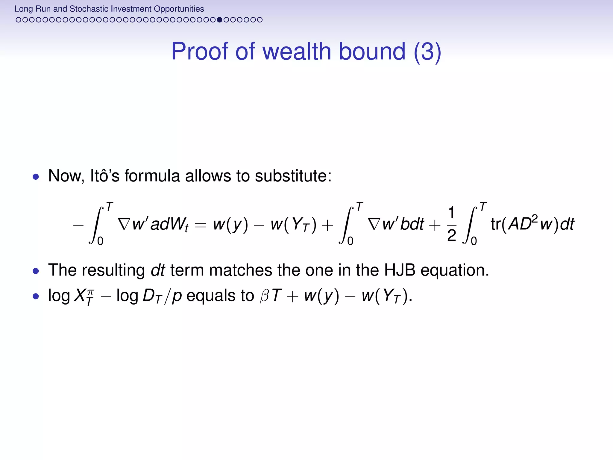Long Run and Stochastic Investment Opportunities




                                       Proof of wealth bound (3)



    • Now, Itô’s formula allows to substitute:
                        T                                    T                     T
                                                                           1
              −              w adWt = w(y ) − w(YT ) +           w bdt +               tr(AD 2 w)dt
                    0                                    0                 2   0

    • The resulting dt term matches the one in the HJB equation.
           π
    • log XT − log DT /p equals to βT + w(y ) − w(YT ).
 