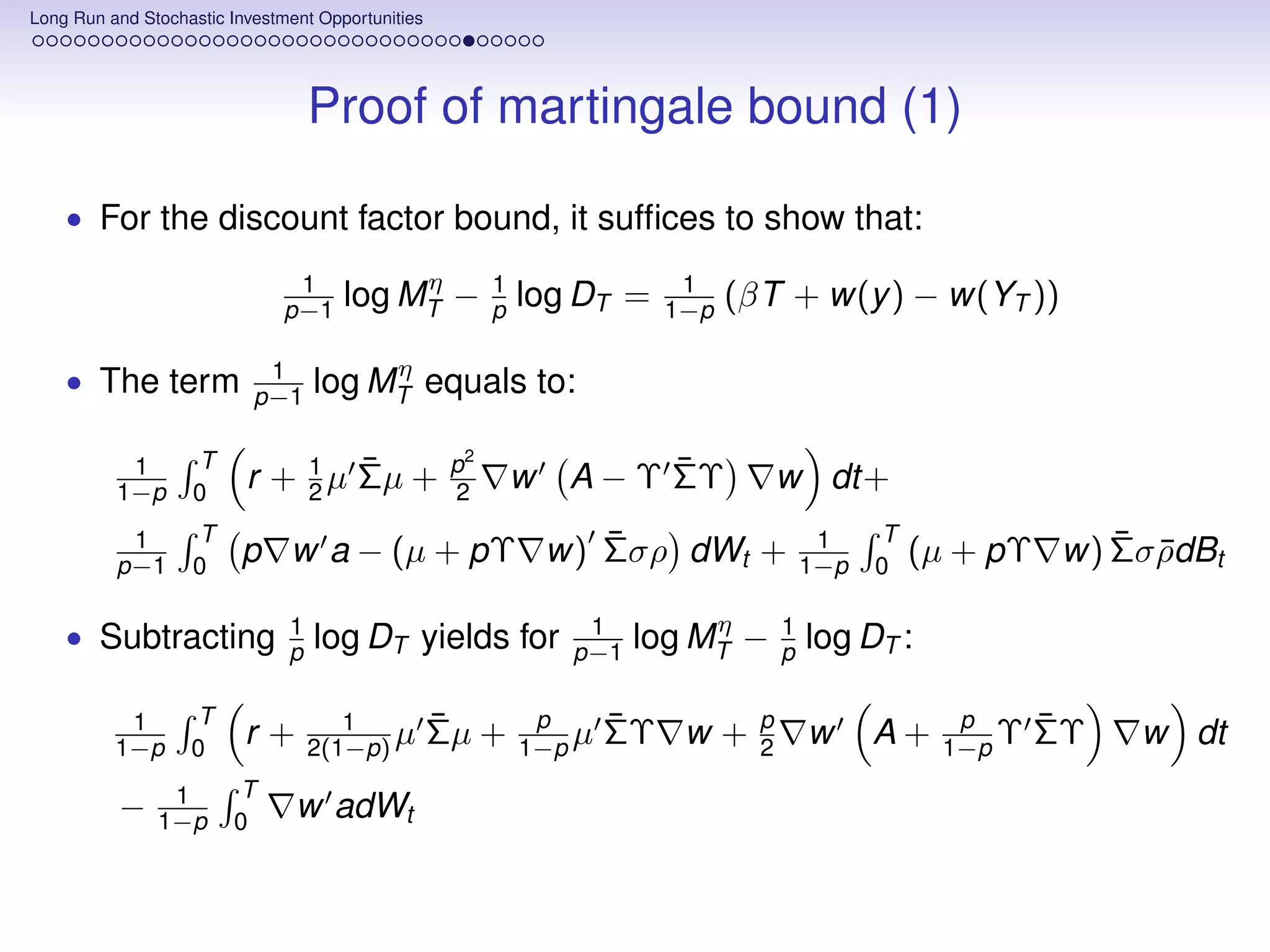 Long Run and Stochastic Investment Opportunities




                                   Proof of martingale bound (1)

    • For the discount factor bound, it sufﬁces to show that:

                                1          η             1               1
                               p−1    log MT −           p   log DT =   1−p   (βT + w(y ) − w(YT ))

                            1           η
    • The term             p−1     log MT equals to:

           1       T          1   ¯                 p2                 ¯
          1−p      0
                          r + 2 µ Σµ +              2        w   A − Υ ΣΥ           w dt+
           1       T                        ¯                                            1    T              ¯ ¯
          p−1      0
                         p w a − (µ + pΥ w) Σσρ dWt +                                   1−p   0
                                                                                                  (µ + pΥ w) Σσ ρdBt

                               1                                  1         η       1
    • Subtracting              p   log DT yields for             p−1   log MT −     p   log DT :

           1       T                  1            ¯          p      ¯          p                   p      ¯
          1−p      0
                          r+       2(1−p) µ        Σµ +      1−p µ   ΣΥ w +     2       w     A+   1−p Υ   ΣΥ   w dt
                1       T
          −    1−p      0
                                w adWt
 