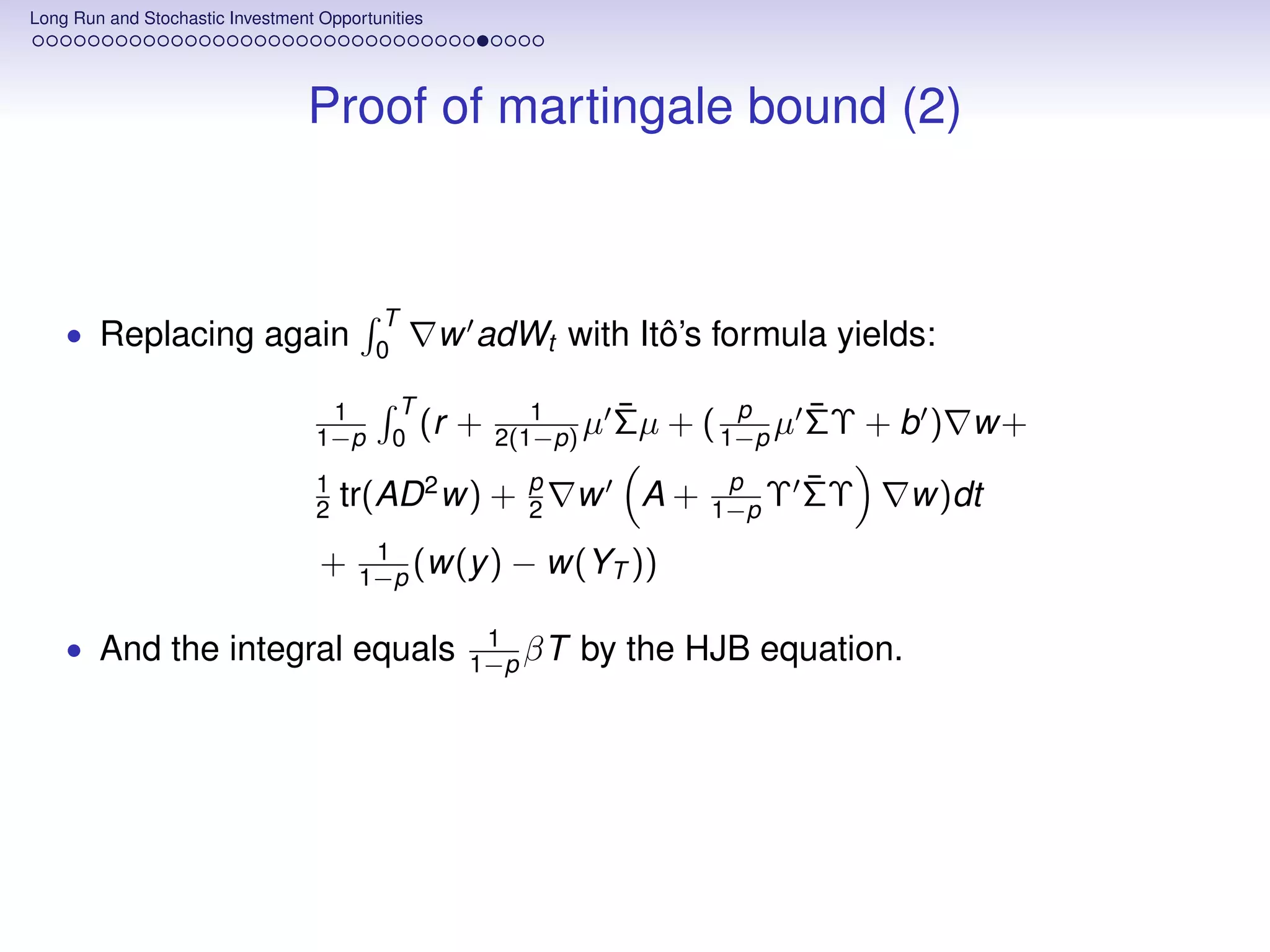 Long Run and Stochastic Investment Opportunities




                                 Proof of martingale bound (2)



                                          T
    • Replacing again                     0
                                                   w adWt with Itô’s formula yields:

                                   1        T              1       ¯       p    ¯
                                  1−p       0
                                              (r    +   2(1−p) µ   Σµ + ( 1−p µ ΣΥ + b ) w+
                                  1                       p               p      ¯
                                  2   tr(AD 2 w) +        2   w     A+   1−p Υ   ΣΥ   w)dt
                                         1
                                   +    1−p (w(y )       − w(YT ))

    • And the integral equals                         1
                                                     1−p βT   by the HJB equation.
 