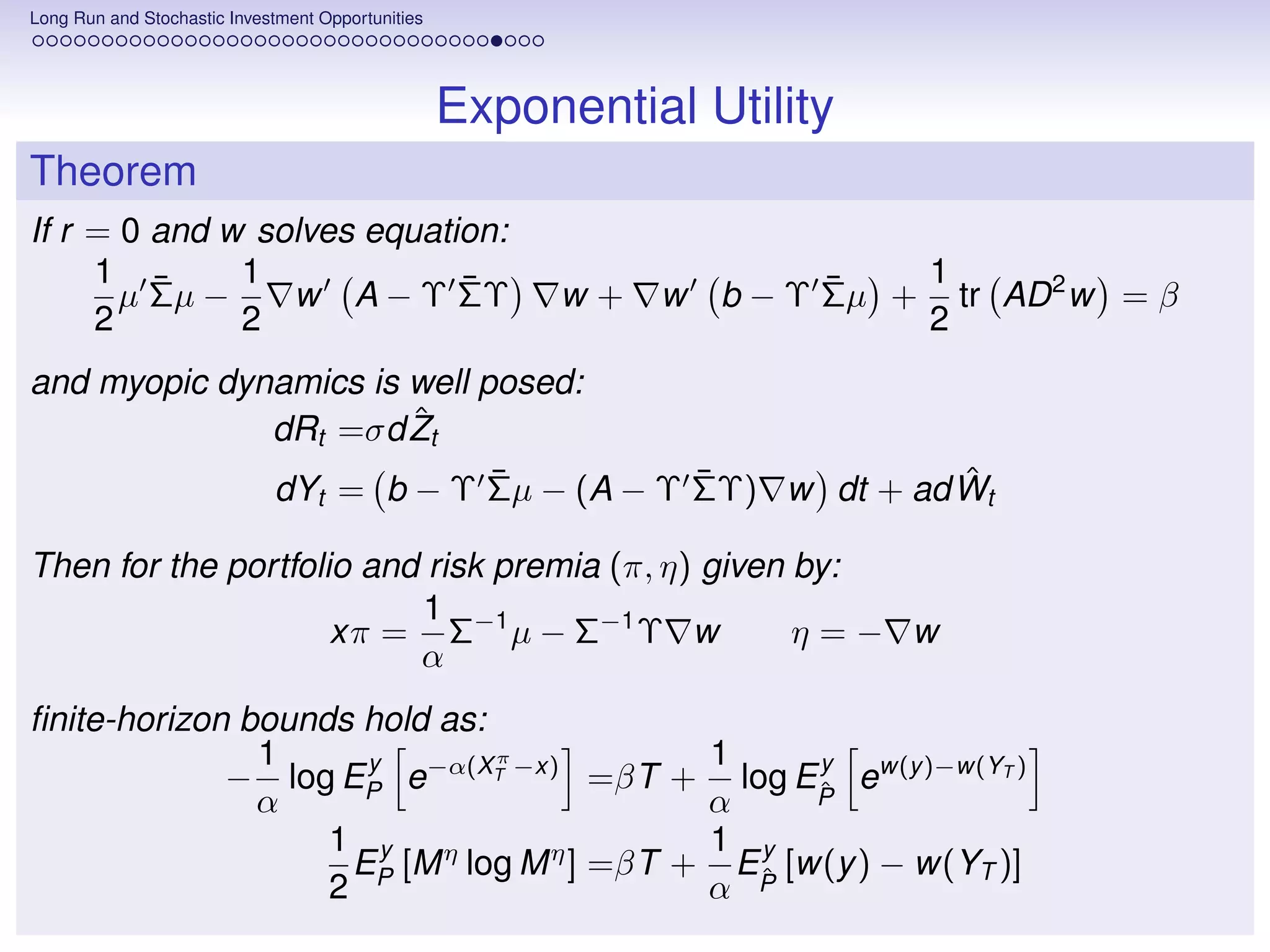 Long Run and Stochastic Investment Opportunities




                                                   Exponential Utility
Theorem
If r = 0 and w solves equation:
     1 ¯      1             ¯                                          ¯      1
       µ Σµ −    w A − Υ ΣΥ                             w+   w   b − Υ Σµ +     tr AD 2 w = β
     2        2                                                               2
and myopic dynamics is well posed:
                       ˆ
              dRt =σd Zt
                             ¯        ¯             ˆ
              dYt = b − Υ Σµ − (A − Υ ΣΥ) w dt + ad Wt

Then for the portfolio and risk premia (π, η) given by:
                          1
                     xπ = Σ−1 µ − Σ−1 Υ w           η=− w
                          α
ﬁnite-horizon bounds hold as:
               1      y       π           1     y
             − log EP e−α(XT −x) =βT + log EP ew(y )−w(YT )
                                                ˆ
               α                          α
                   1 y η                  1 y
                     EP [M log M η ] =βT + EP [w(y ) − w(YT )]
                   2                      α ˆ
 