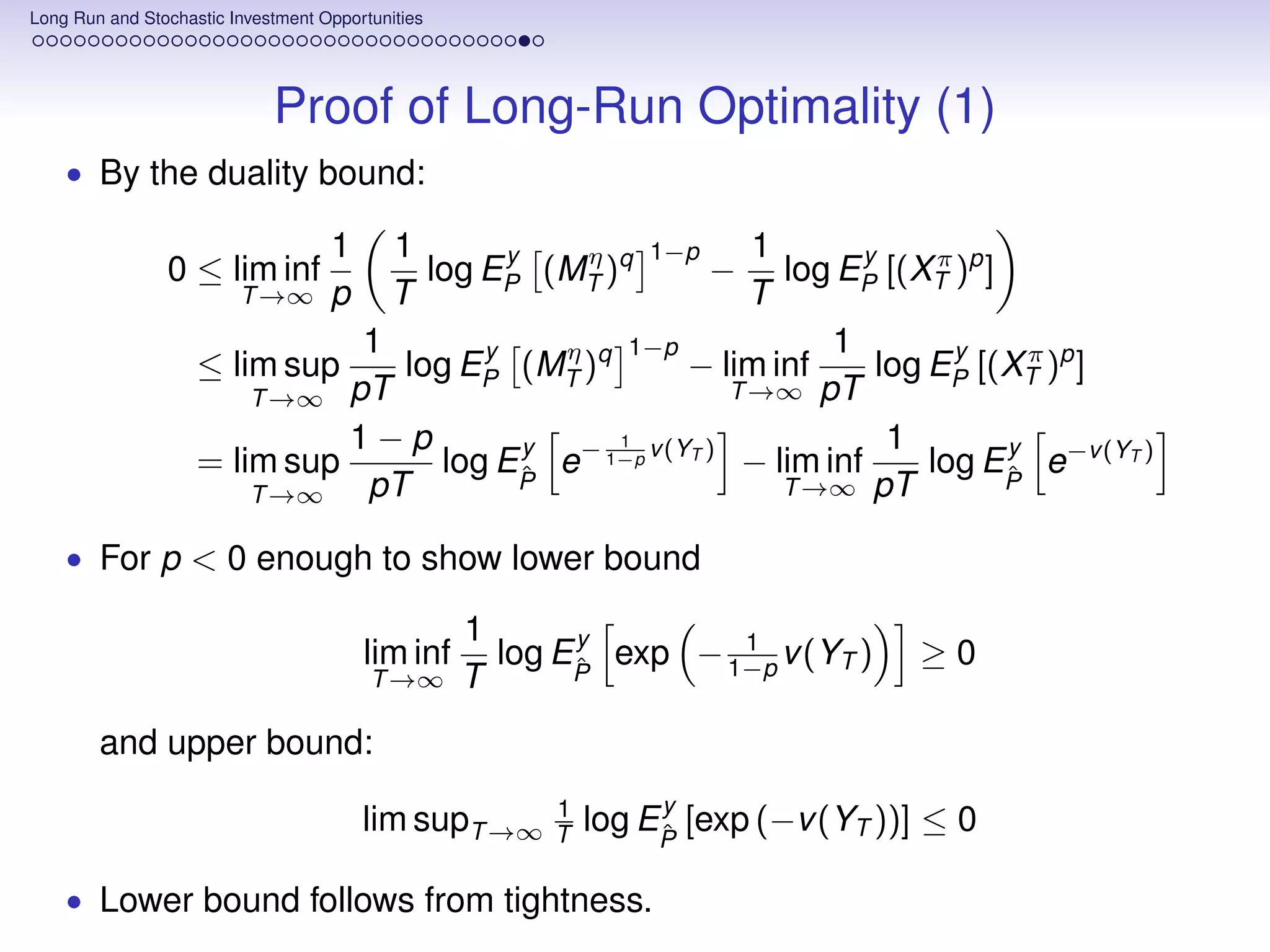 Long Run and Stochastic Investment Opportunities




                             Proof of Long-Run Optimality (1)
    • By the duality bound:

                                    1       1      y   η    1   1−p y
                0 ≤ lim inf                   log EP (MT )q   log EP [(XT )p ]
                                                                      −   π
                         T →∞       p       T               T
                               1       y   η    1−p              1          y
                    ≤ lim sup    log EP (MT )q        − lim inf      log EP [(XT )p ]
                                                                                 π
                        T →∞  pT                          T →∞ pT

                              1−p        y     1                      1        y
                    = lim sup       log EP e− 1−p v (YT ) − lim inf
                                         ˆ                               log EP e−v (YT )
                                                                               ˆ
                        T →∞   pT                             T →∞ pT

    • For p < 0 enough to show lower bound

                                                   1      y        1
                                        lim inf      log EP exp − 1−p v (YT )
                                                          ˆ                        ≥0
                                         T →∞      T
        and upper bound:
                                                        1        y
                                        lim supT →∞     T   log EP [exp (−v (YT ))] ≤ 0
                                                                 ˆ

    • Lower bound follows from tightness.
 