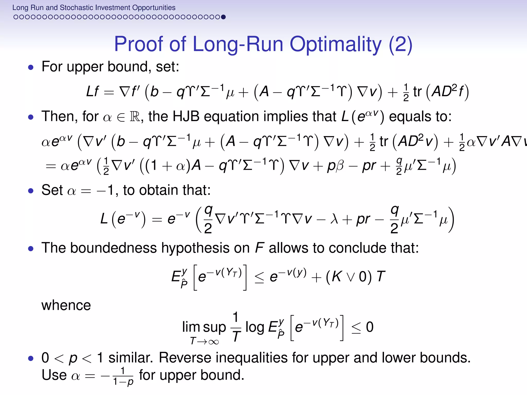 Long Run and Stochastic Investment Opportunities




                                Proof of Long-Run Optimality (2)
    • For upper bound, set:
                                                                                      1
                     Lf =           f   b − qΥ Σ−1 µ + A − qΥ Σ−1 Υ            v +    2   tr AD 2 f
    • Then, for α ∈ R, the HJB equation implies that L (eαv ) equals to:
                                                                               1
        αeαv            v       b − qΥ Σ−1 µ + A − qΥ Σ−1 Υ              v +   2   tr AD 2 v + 1 α v A v
                                                                                               2
         = αeαv             1
                            2   v       (1 + α)A − qΥ Σ−1 Υ        v + pβ − pr + q µ Σ−1 µ
                                                                                 2
    • Set α = −1, to obtain that:
                            q                            q
                         L e−v = e−v
                                v Υ Σ−1 Υ v − λ + pr − µ Σ−1 µ
                            2                            2
    • The boundedness hypothesis on F allows to conclude that:
                                               y
                                              EP e−v (YT ) ≤ e−v (y ) + (K ∨ 0) T
                                               ˆ

        whence
                                    1       y
                                      log EP e−v (YT ) ≤ 0
                                            ˆ      lim sup
                             T →∞  T
    • 0 < p < 1 similar. Reverse inequalities for upper and lower bounds.
                  1
      Use α = − 1−p for upper bound.
 