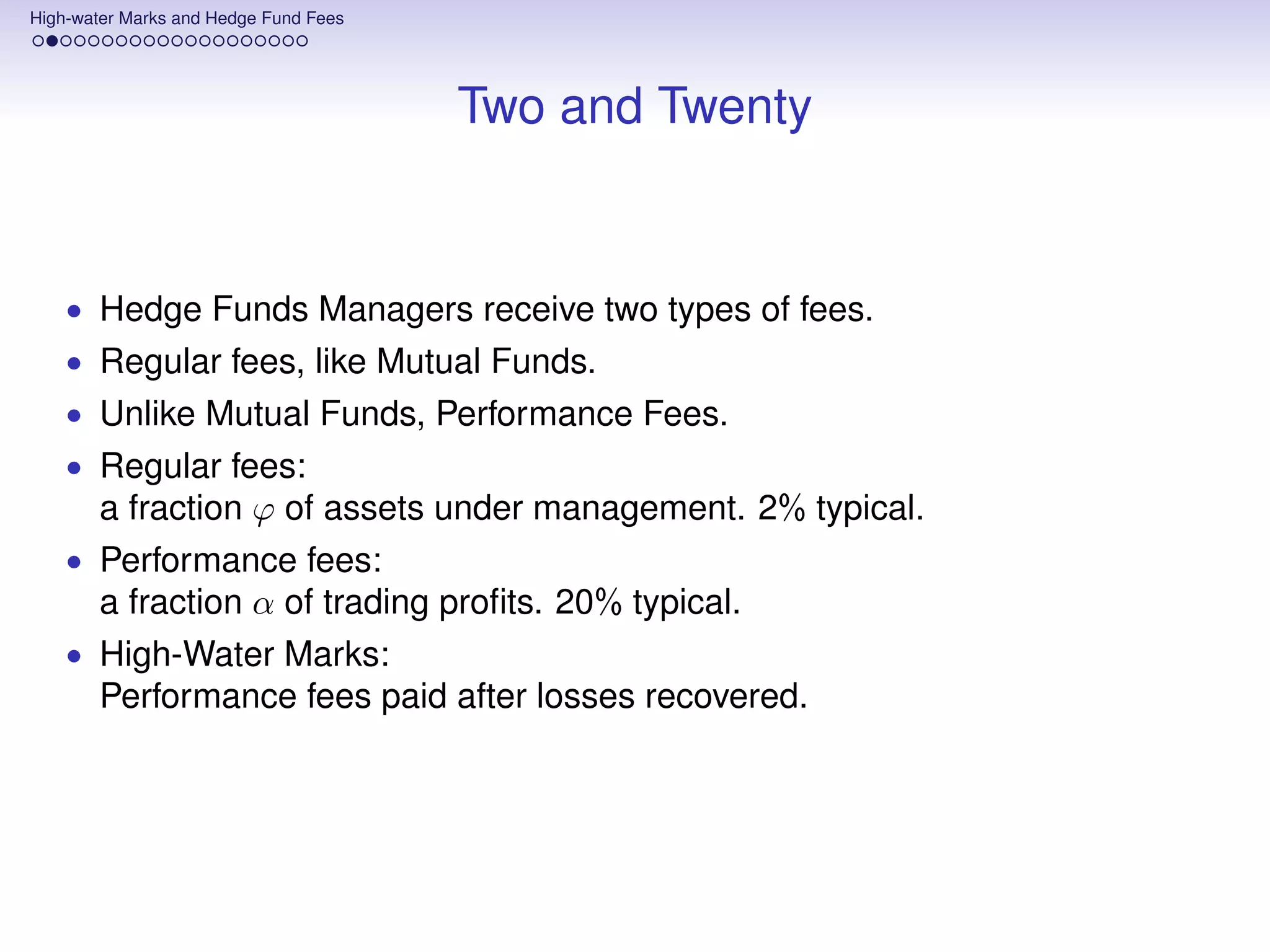 High-water Marks and Hedge Fund Fees




                                       Two and Twenty


    • Hedge Funds Managers receive two types of fees.
    • Regular fees, like Mutual Funds.
    • Unlike Mutual Funds, Performance Fees.
    • Regular fees:
       a fraction ϕ of assets under management. 2% typical.
    • Performance fees:
       a fraction α of trading proﬁts. 20% typical.
    • High-Water Marks:
       Performance fees paid after losses recovered.
 