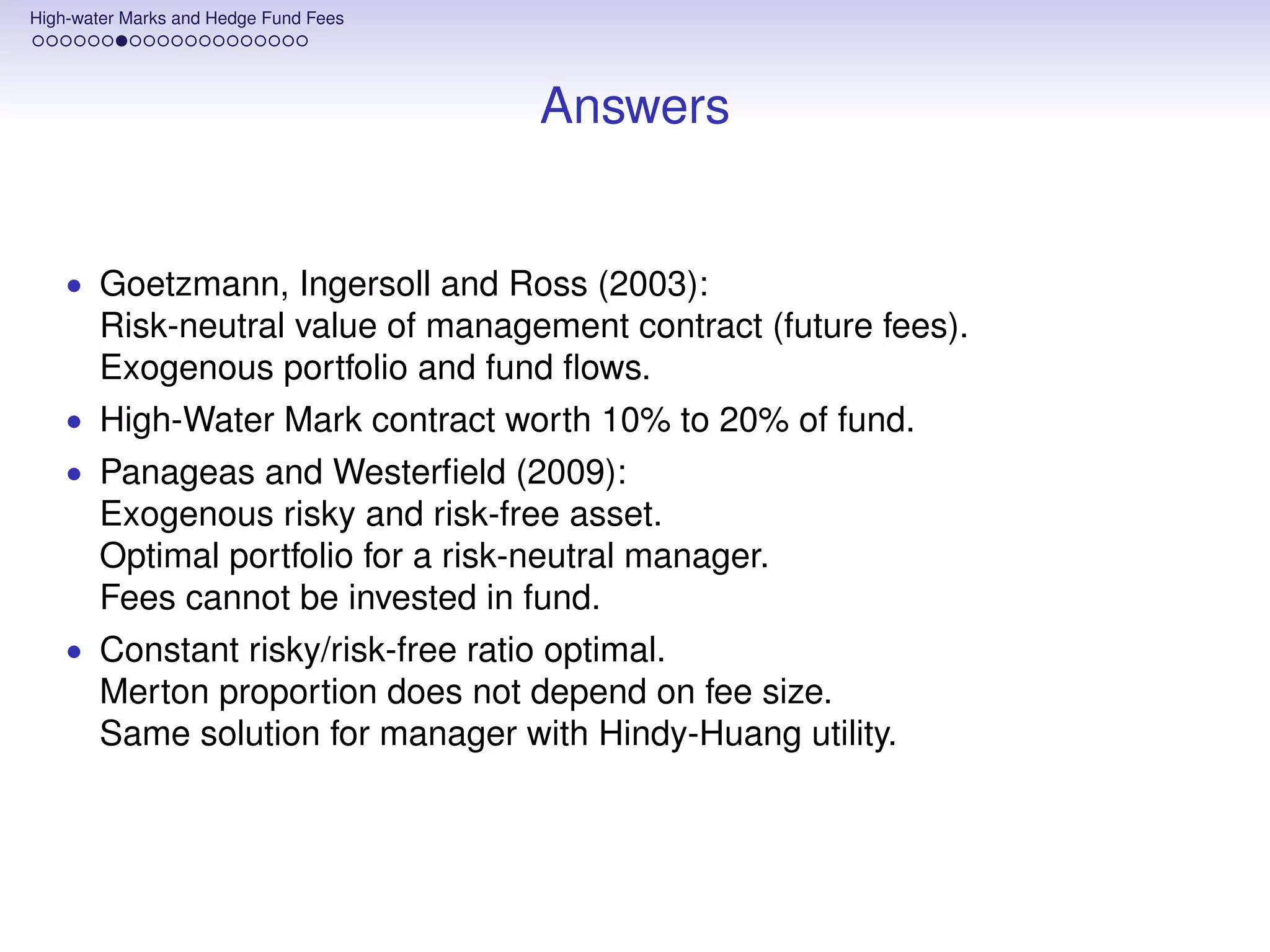 High-water Marks and Hedge Fund Fees




                                       Answers


    • Goetzmann, Ingersoll and Ross (2003):
       Risk-neutral value of management contract (future fees).
       Exogenous portfolio and fund ﬂows.
    • High-Water Mark contract worth 10% to 20% of fund.
    • Panageas and Westerﬁeld (2009):
       Exogenous risky and risk-free asset.
       Optimal portfolio for a risk-neutral manager.
       Fees cannot be invested in fund.
    • Constant risky/risk-free ratio optimal.
       Merton proportion does not depend on fee size.
       Same solution for manager with Hindy-Huang utility.
 