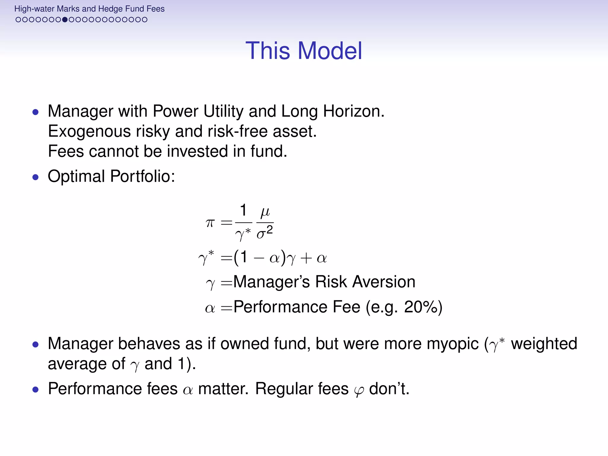 High-water Marks and Hedge Fund Fees




                                             This Model

    • Manager with Power Utility and Long Horizon.
       Exogenous risky and risk-free asset.
       Fees cannot be invested in fund.
    • Optimal Portfolio:

                                             1 µ
                                       π=
                                            γ ∗ σ2
                                       γ ∗ =(1 − α)γ + α
                                        γ =Manager’s Risk Aversion
                                       α =Performance Fee (e.g. 20%)

    • Manager behaves as if owned fund, but were more myopic (γ ∗ weighted
       average of γ and 1).
    • Performance fees α matter. Regular fees ϕ don’t.
 