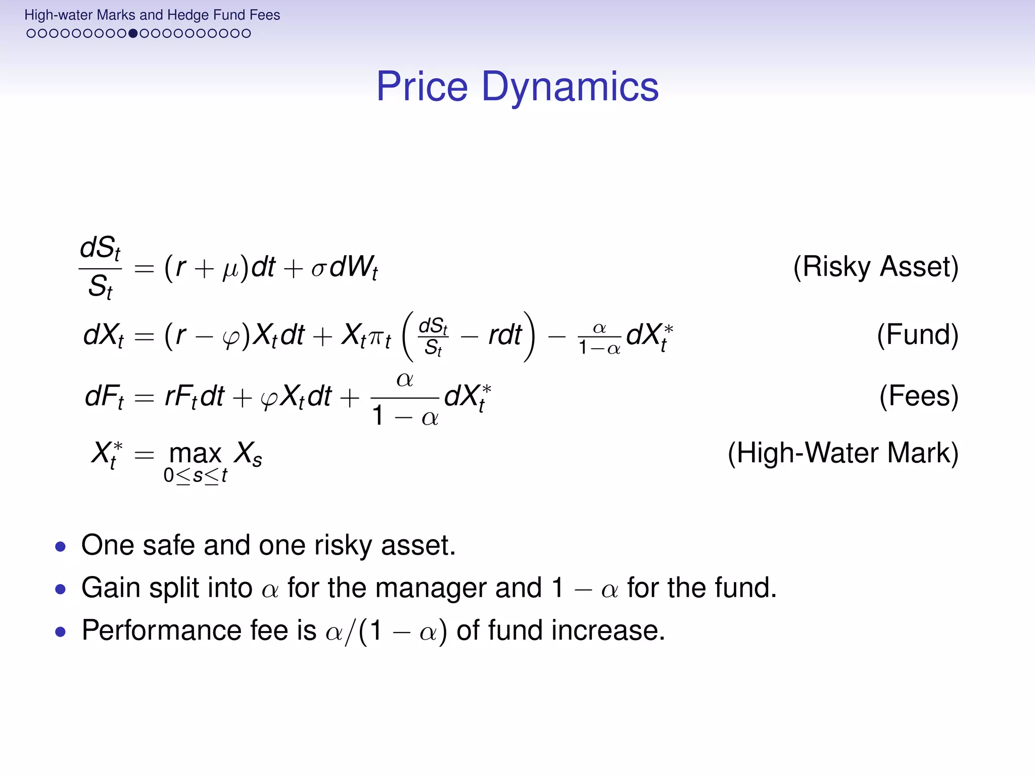 High-water Marks and Hedge Fund Fees




                                       Price Dynamics


       dSt
           = (r + µ)dt + σdWt                                           (Risky Asset)
        St
                                         dSt              α     ∗
        dXt = (r − ϕ)Xt dt + Xt πt        St   − rdt −   1−α dXt              (Fund)
                                 α
        dFt = rFt dt + ϕXt dt +    dX ∗                                        (Fees)
                                1−α t
        Xt∗ = max Xs                                                (High-Water Mark)
                   0≤s≤t


    • One safe and one risky asset.
    • Gain split into α for the manager and 1 − α for the fund.
    • Performance fee is α/(1 − α) of fund increase.
 