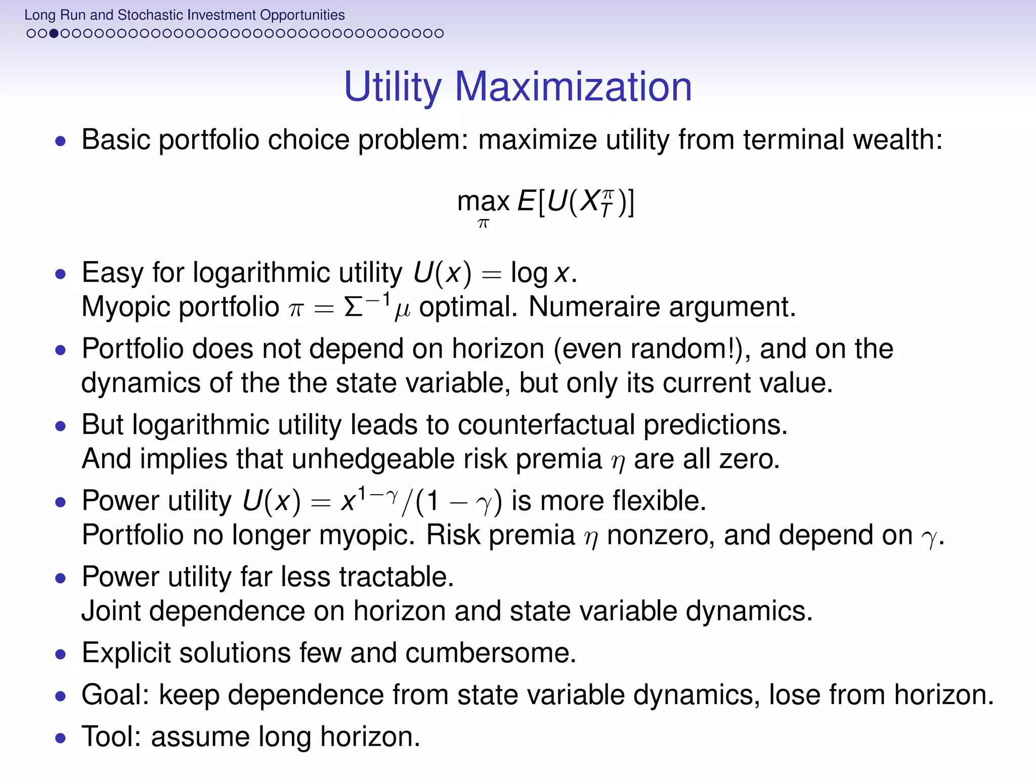 Long Run and Stochastic Investment Opportunities




                                               Utility Maximization
    • Basic portfolio choice problem: maximize utility from terminal wealth:
                                                              π
                                                     max E[U(XT )]
                                                      π

    • Easy for logarithmic utility U(x) = log x.
        Myopic portfolio π = Σ−1 µ optimal. Numeraire argument.
    •   Portfolio does not depend on horizon (even random!), and on the
        dynamics of the the state variable, but only its current value.
    •   But logarithmic utility leads to counterfactual predictions.
        And implies that unhedgeable risk premia η are all zero.
    •   Power utility U(x) = x 1−γ /(1 − γ) is more ﬂexible.
        Portfolio no longer myopic. Risk premia η nonzero, and depend on γ.
    •   Power utility far less tractable.
        Joint dependence on horizon and state variable dynamics.
    •   Explicit solutions few and cumbersome.
    •   Goal: keep dependence from state variable dynamics, lose from horizon.
    •   Tool: assume long horizon.
 