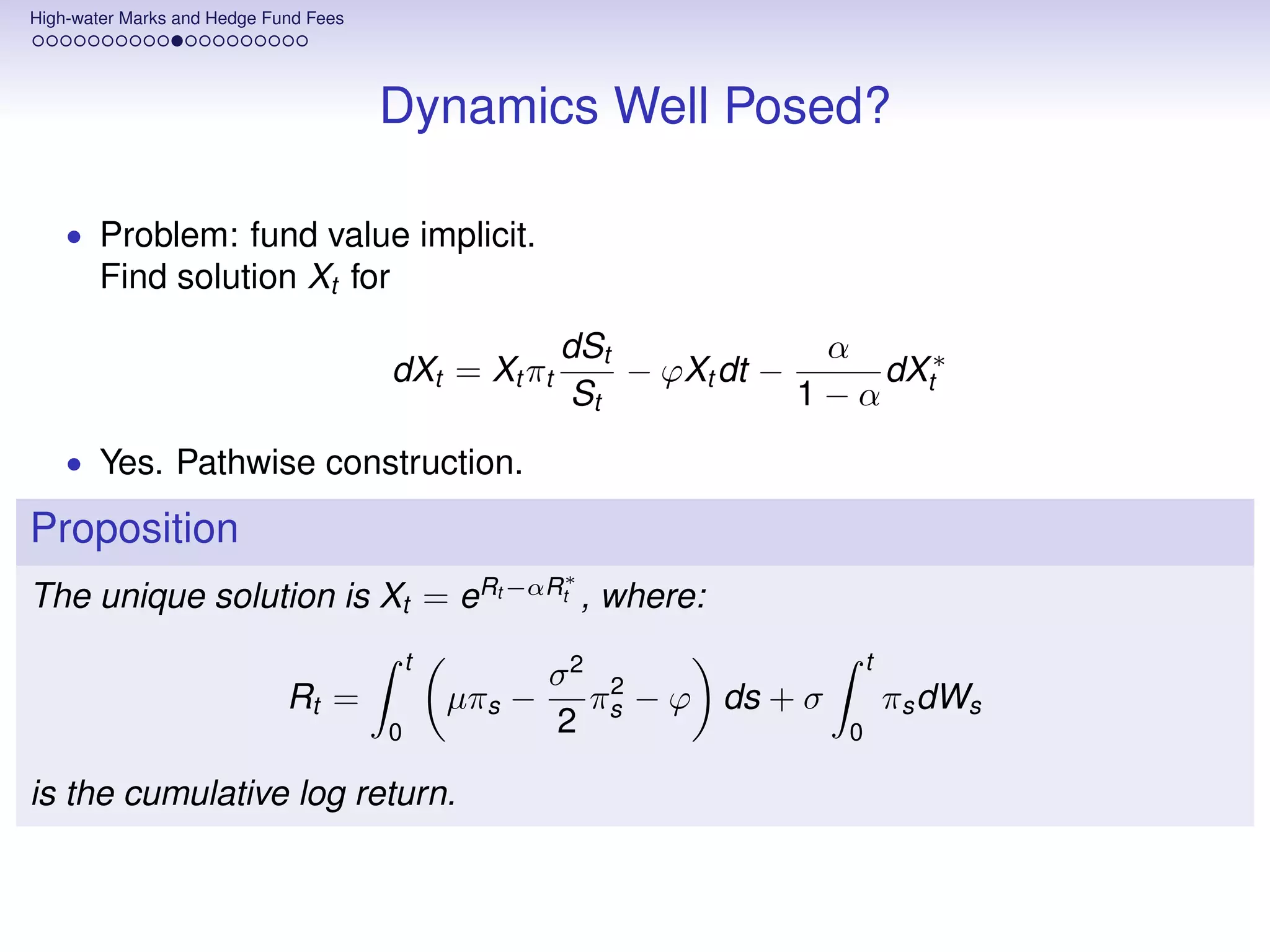 High-water Marks and Hedge Fund Fees




                                       Dynamics Well Posed?

    • Problem: fund value implicit.
       Find solution Xt for
                                                       dSt             α
                                       dXt = Xt πt         − ϕXt dt −    dX ∗
                                                       St             1−α t
    • Yes. Pathwise construction.

Proposition
                                                       ∗
The unique solution is Xt = eRt −αRt , where:
                                           t                                t
                                                       σ2 2
                             Rt =              µπs −     π − ϕ ds + σ           πs dWs
                                       0               2 s              0

is the cumulative log return.
 