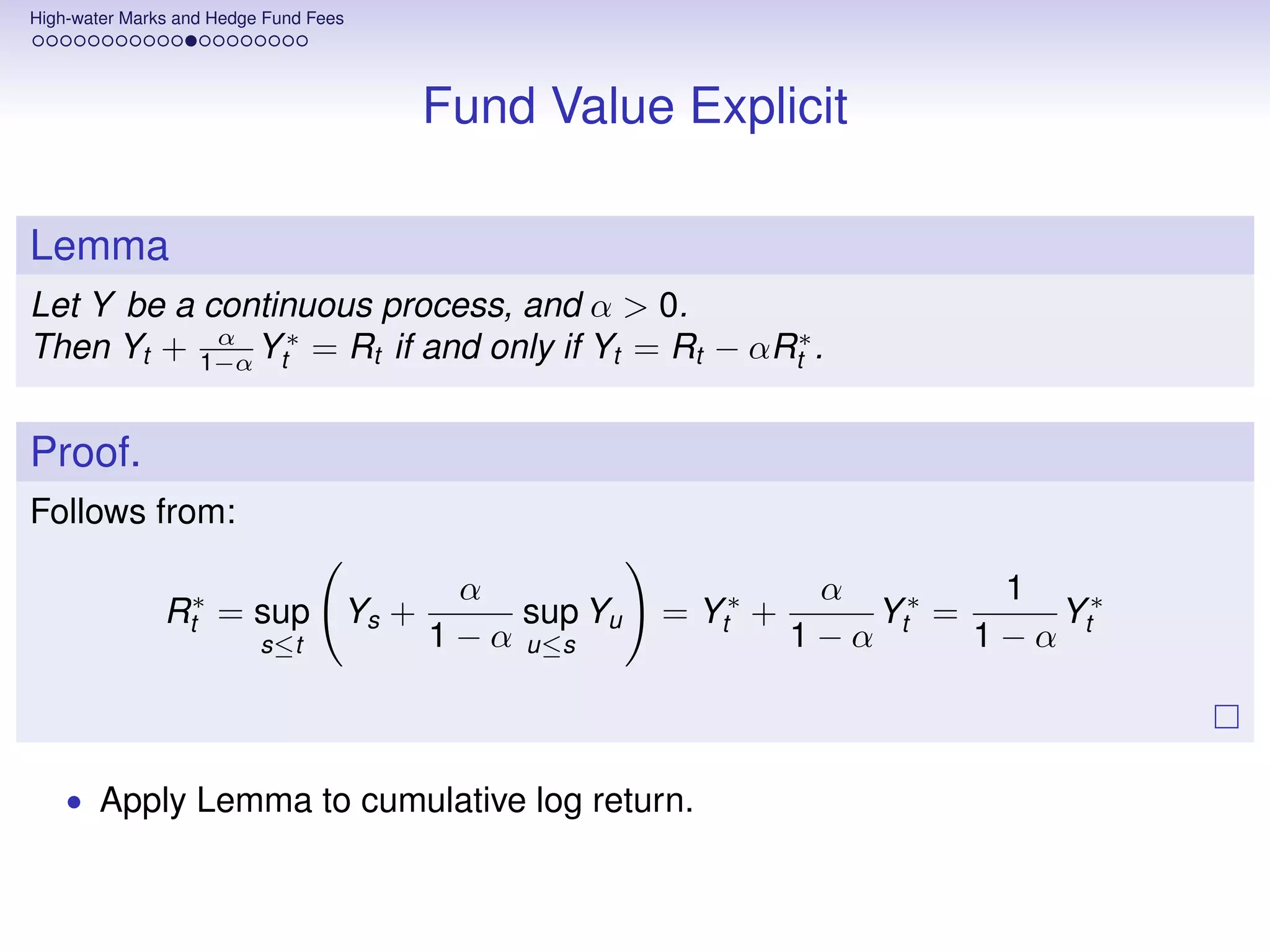 High-water Marks and Hedge Fund Fees




                                       Fund Value Explicit

Lemma
Let Y be a continuous process, and α > 0.
Then Yt + 1−α Yt∗ = Rt if and only if Yt = Rt − αRt∗ .
            α



Proof.
Follows from:

                                         α                       α         1
               Rt∗ = sup Ys +                sup Yu   = Yt∗ +       Yt∗ =    Y∗
                          s≤t          1 − α u≤s                1−α       1−α t



    • Apply Lemma to cumulative log return.
 