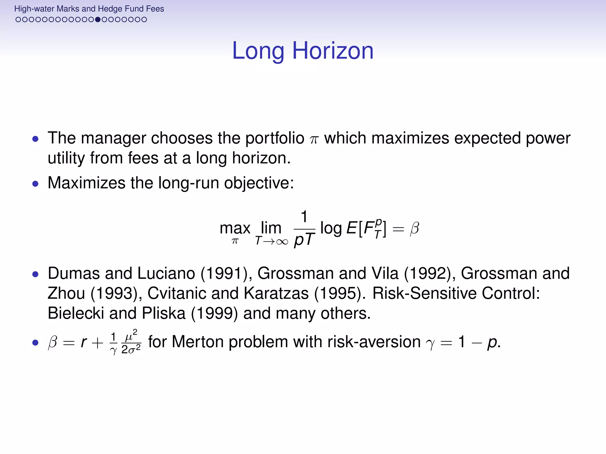 High-water Marks and Hedge Fund Fees




                                           Long Horizon


    • The manager chooses the portfolio π which maximizes expected power
       utility from fees at a long horizon.
    • Maximizes the long-run objective:

                                                       1        p
                                         max lim         log E[FT ] = β
                                           π   T →∞   pT
    • Dumas and Luciano (1991), Grossman and Vila (1992), Grossman and
       Zhou (1993), Cvitanic and Karatzas (1995). Risk-Sensitive Control:
       Bielecki and Pliska (1999) and many others.
                          2
                      1 µ
    • β=r+            γ 2σ 2    for Merton problem with risk-aversion γ = 1 − p.
 