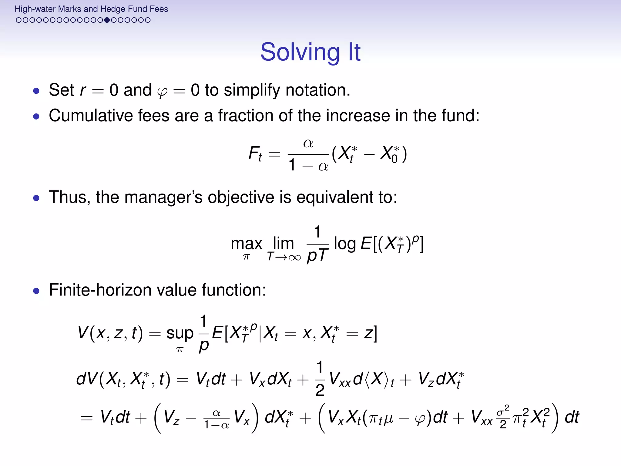 High-water Marks and Hedge Fund Fees




                                                Solving It
    • Set r = 0 and ϕ = 0 to simplify notation.
    • Cumulative fees are a fraction of the increase in the fund:
                                                    α
                                            Ft =      (X ∗ − X0 )
                                                              ∗
                                                   1−α t
    • Thus, the manager’s objective is equivalent to:

                                                      1         ∗
                                          max lim       log E[(XT )p ]
                                            π   T →∞ pT

    • Finite-horizon value function:

                                  1
              V (x, z, t) = sup E[XT p |Xt = x, Xt∗ = z]
                                         ∗
                                π p
                                                  1
              dV (Xt , Xt∗ , t) = Vt dt + Vx dXt + Vxx d X       t   + Vz dXt∗
                                                  2
                                                                                 2
               = Vt dt + Vz −           α
                                       1−α Vx   dXt∗ + Vx Xt (πt µ − ϕ)dt + Vxx σ πt2 Xt2 dt
                                                                                2
 