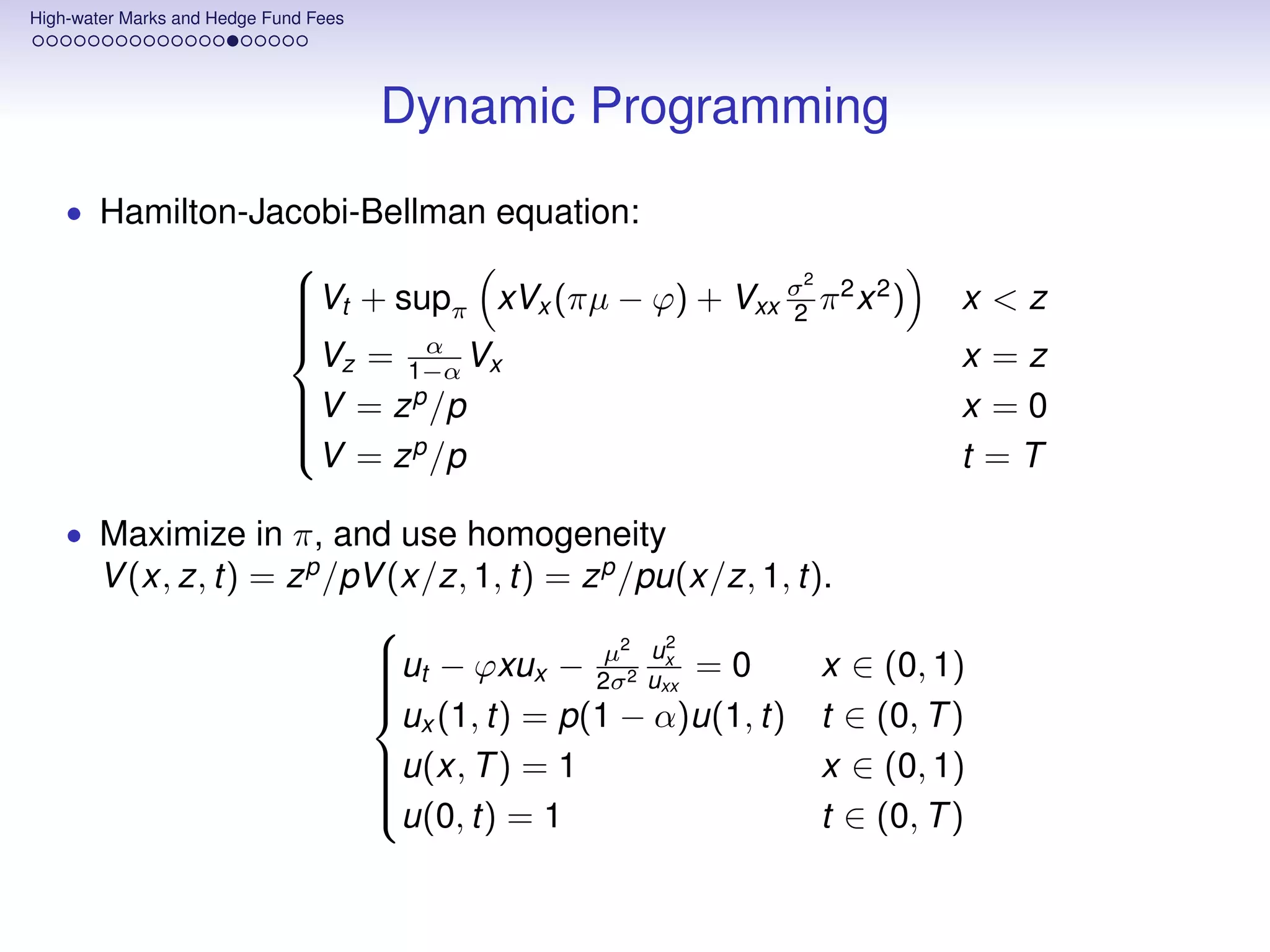 High-water Marks and Hedge Fund Fees




                                       Dynamic Programming
    • Hamilton-Jacobi-Bellman equation:
                                                           2
                             Vt + supπ xVx (πµ − ϕ) + Vxx σ π 2 x 2 )   x <z
                             
                                                          2
                             
                                      α
                               Vz = 1−α Vx                               x =z
                             
                                     p
                             V = z /p
                             
                                                                        x =0
                             
                               V = z p /p                                t =T
                             

    • Maximize in π, and use homogeneity
       V (x, z, t) = z p /pV (x/z, 1, t) = z p /pu(x/z, 1, t).
                                                 2
                            ut − ϕxux − µ22 ux = 0          x ∈ (0, 1)
                                            2σ uxx
                            
                            
                            
                              ux (1, t) = p(1 − α)u(1, t) t ∈ (0, T )
                            

                            u(x, T ) = 1
                            
                                                            x ∈ (0, 1)
                            
                            u(0, t) = 1                     t ∈ (0, T )
 