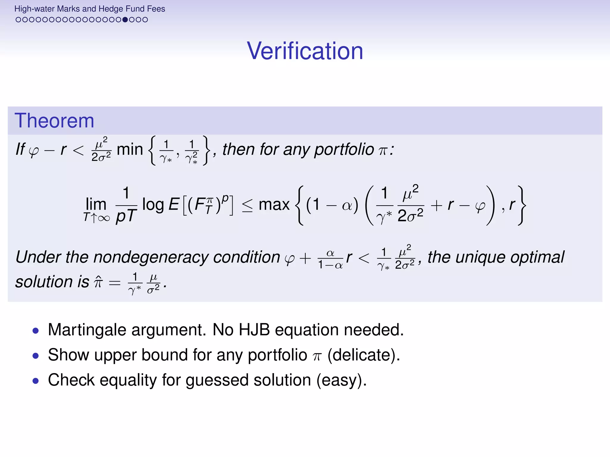 High-water Marks and Hedge Fund Fees




                                                  Veriﬁcation

Theorem
                   µ2              1    1
If ϕ − r <        2σ 2
                         min      γ∗ , γ∗2   , then for any portfolio π:

                      1         π p                                     1 µ2
                lim     log E (FT ) ≤ max (1 − α)                                + r − ϕ ,r
                T ↑∞ pT                                                 γ ∗ 2σ 2
                                                                             2
                                                             α           1 µ
Under the nondegeneracy condition ϕ +                       1−α r   <   γ∗ 2σ 2 ,   the unique optimal
                    µ
solution is π = γ1∗ σ2 .
            ˆ

    • Martingale argument. No HJB equation needed.
    • Show upper bound for any portfolio π (delicate).
    • Check equality for guessed solution (easy).
 