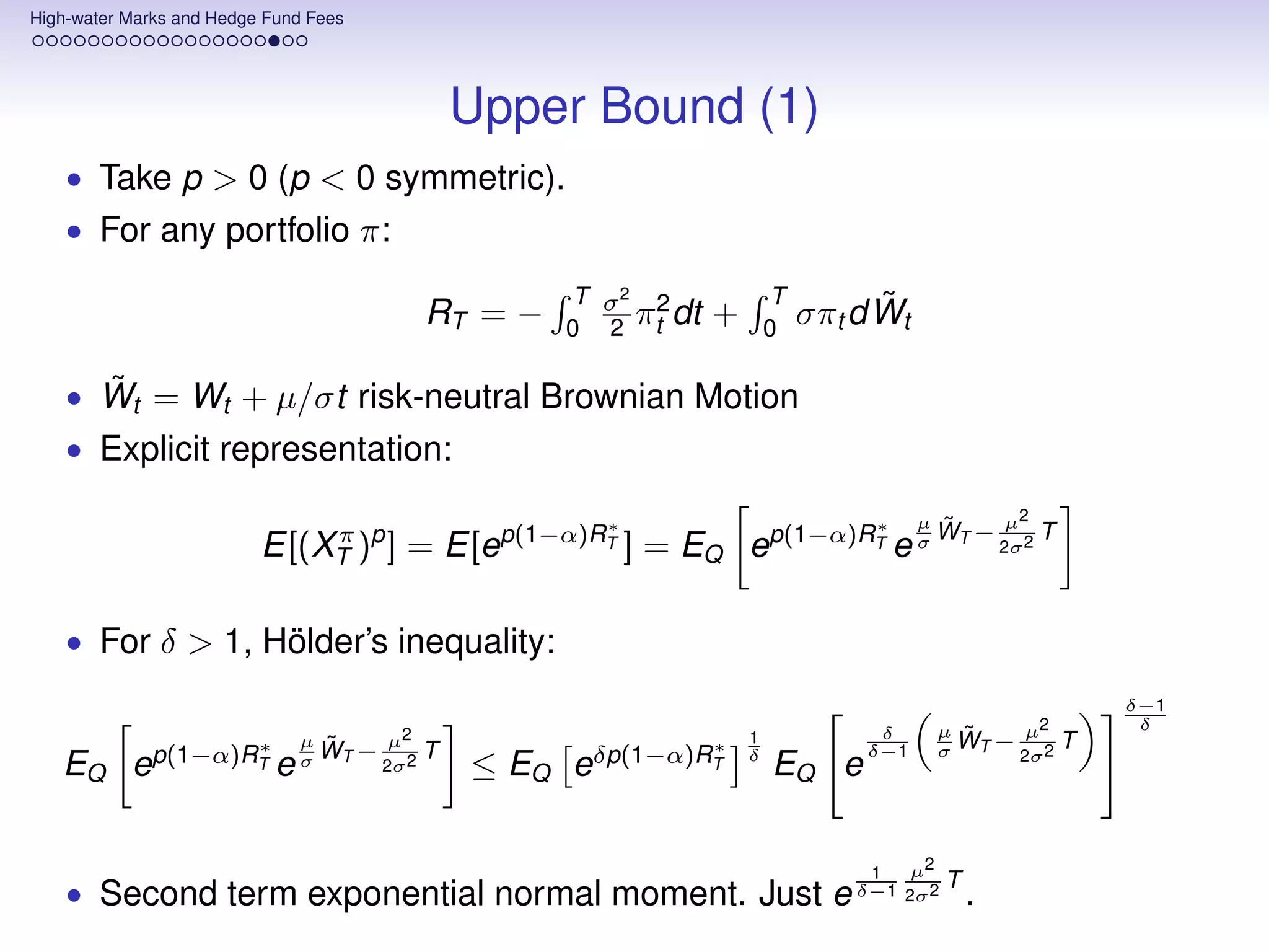 High-water Marks and Hedge Fund Fees




                                                  Upper Bound (1)
    • Take p > 0 (p < 0 symmetric).
    • For any portfolio π:

                                                       T σ2 2              T         ˜
                                              RT = −       π dt
                                                       0 2 t
                                                                   +       0
                                                                               σπt d Wt

      ˜
    • Wt = Wt + µ/σt risk-neutral Brownian Motion
    • Explicit representation:

                                                           ∗                        ∗     µ    ˜     µ2
                          E[(XT )p ] = E[ep(1−α)RT ] = EQ ep(1−α)RT e σ WT − 2σ2 T
                              π



    • For δ > 1, Hölder’s inequality:
                                                                                                                 δ−1
                                                                                     δ         µ ˜     µ2         δ
                                        µ2
                                                                                               σ WT − 2σ 2
                                µ ˜                                    1                                     T
                     ∗                                             ∗
                                σ WT − 2σ 2   T
              p(1−α)RT                                     δp(1−α)RT   δ            δ−1
   EQ e                     e                     ≤ EQ e                   EQ e

                                                                                    1     µ2
    • Second term exponential normal moment. Just e δ−1 2σ2 T .
 