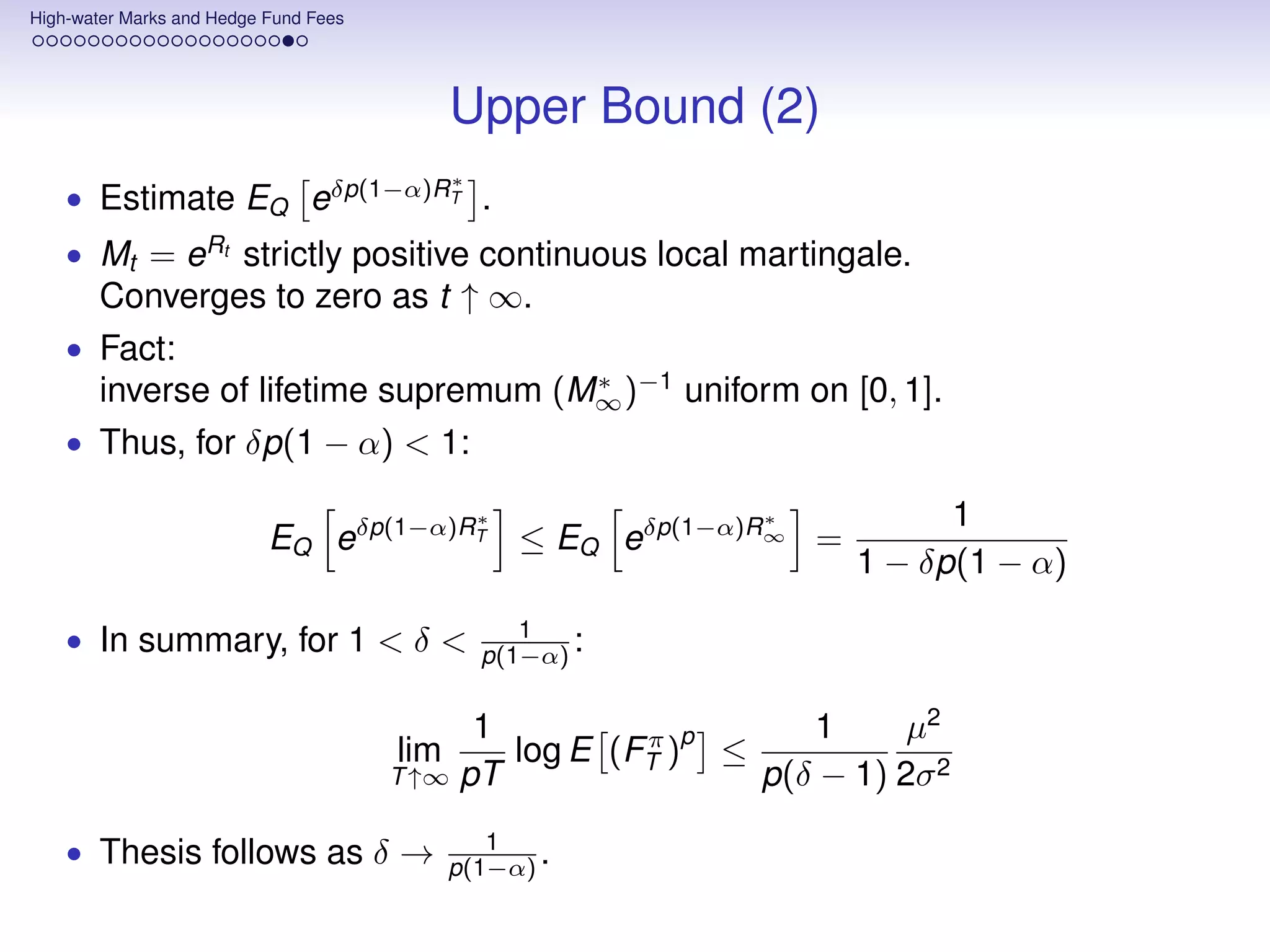 High-water Marks and Hedge Fund Fees




                                             Upper Bound (2)
                                             ∗
    • Estimate EQ eδp(1−α)RT .
    • Mt = eRt strictly positive continuous local martingale.
       Converges to zero as t ↑ ∞.
    • Fact:
       inverse of lifetime supremum (M∞ )−1 uniform on [0, 1].
                                      ∗

    • Thus, for δp(1 − α) < 1:

                                                 ∗            ∗           1
                           EQ eδp(1−α)RT ≤ EQ eδp(1−α)R∞ =
                                                                    1 − δp(1 − α)

    • In summary, for 1 < δ <                       1
                                                 p(1−α) :


                                             1         π p      1      µ2
                                       lim     log E (FT ) ≤
                                       T ↑∞ pT               p(δ − 1) 2σ 2

    • Thesis follows as δ →                     1
                                             p(1−α) .
 