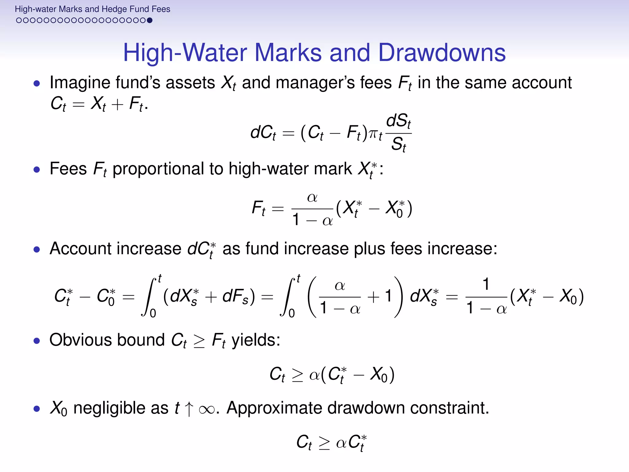 High-water Marks and Hedge Fund Fees




                        High-Water Marks and Drawdowns
    • Imagine fund’s assets Xt and manager’s fees Ft in the same account
       Ct = Xt + Ft .
                                                                       dSt
                                                 dCt = (Ct − Ft )πt
                                                                        St
    • Fees Ft proportional to high-water mark Xt∗ :
                                                          α
                                                  Ft =      (X ∗ − X0 )
                                                                    ∗
                                                         1−α t
    • Account increase dCt∗ as fund increase plus fees increase:
                                   t                         t
                                                                  α             1
        Ct∗ − C0 =
               ∗                          ∗
                                       (dXs + dFs ) =                      ∗
                                                                     + 1 dXs =    (X ∗ − X0 )
                               0                         0       1−α           1−α t
    • Obvious bound Ct ≥ Ft yields:

                                                    Ct ≥ α(Ct∗ − X0 )
    • X0 negligible as t ↑ ∞. Approximate drawdown constraint.

                                                         Ct ≥ αCt∗
 